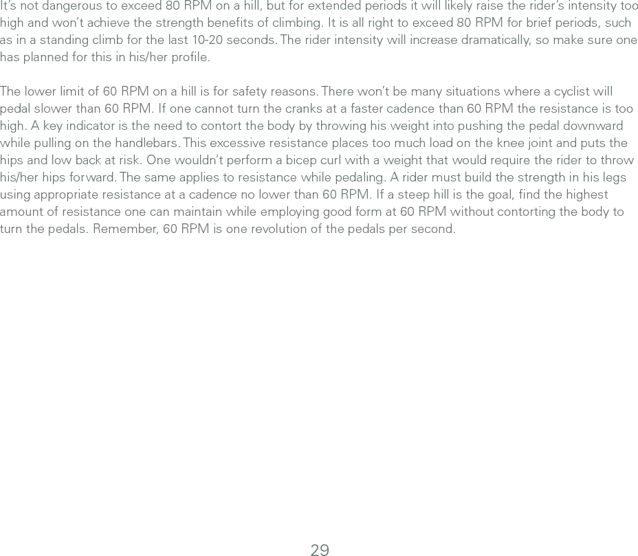 It’s not dangerous to exceed 80 RPM on a hill, but for extended periods it will likely raise the rider’s intensity too high and won’t achieve the strength beneﬁts of climbing. It is all right to exceed 80 RPM for brief periods, such as in a standing climb for the last 10-20 seconds. The rider intensity will increase dramatically, so make sure one has planned for this in his/her proﬁle.The lower limit of 60 RPM on a hill is for safety reasons. There won’t be many situations where a cyclist will pedal slower than 60 RPM. If one cannot turn the cranks at a faster cadence than 60 RPM the resistance is too high. A key indicator is the need to contort the body by throwing his weight into pushing the pedal downward while pulling on the handlebars. This excessive resistance places too much load on the knee joint and puts the hips and low back at risk. One wouldn’t perform a bicep curl with a weight that would require the rider to throw his/her hips forward. The same applies to resistance while pedaling. A rider must build the strength in his legs using appropriate resistance at a cadence no lower than 60 RPM. If a steep hill is the goal, ﬁnd the highest amount of resistance one can maintain while employing good form at 60 RPM without contorting the body to turn the pedals. Remember, 60 RPM is one revolution of the pedals per second. 29