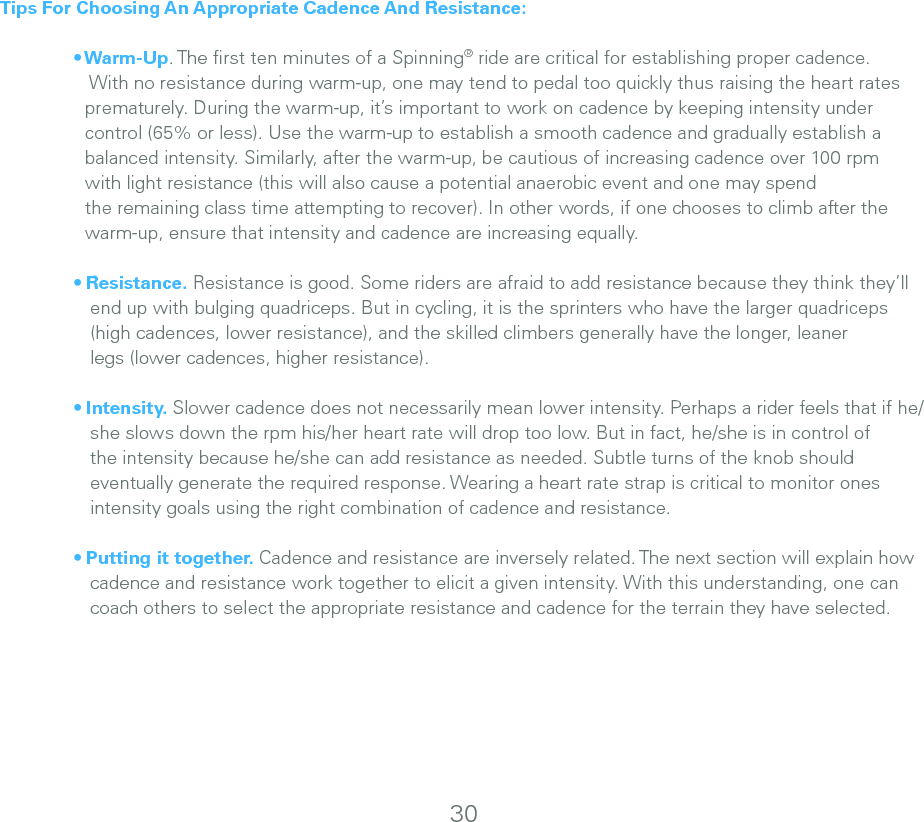 30Tips For Choosing An Appropriate Cadence And Resistance: • Warm-Up. The ﬁrst ten minutes of a Spinning® ride are critical for establishing proper cadence.         With no resistance during warm-up, one may tend to pedal too quickly thus raising the heart rates      prematurely. During the warm-up, it’s important to work on cadence by keeping intensity under     control (65% or less). Use the warm-up to establish a smooth cadence and gradually establish a        balanced intensity. Similarly, after the warm-up, be cautious of increasing cadence over 100 rpm     with light resistance (this will also cause a potential anaerobic event and one may spend     the remaining class time attempting to recover). In other words, if one chooses to climb after the       warm-up, ensure that intensity and cadence are increasing equally.  • Resistance. Resistance is good. Some riders are afraid to add resistance because they think they’ll       end up with bulging quadriceps. But in cycling, it is the sprinters who have the larger quadriceps      (high cadences, lower resistance), and the skilled climbers generally have the longer, leaner      legs (lower cadences, higher resistance).  • Intensity. Slower cadence does not necessarily mean lower intensity. Perhaps a rider feels that if he/      she slows down the rpm his/her heart rate will drop too low. But in fact, he/she is in control of      the intensity because he/she can add resistance as needed. Subtle turns of the knob should      eventually generate the required response. Wearing a heart rate strap is critical to monitor ones      intensity goals using the right combination of cadence and resistance.  • Putting it together. Cadence and resistance are inversely related. The next section will explain how       cadence and resistance work together to elicit a given intensity. With this understanding, one can      coach others to select the appropriate resistance and cadence for the terrain they have selected.
