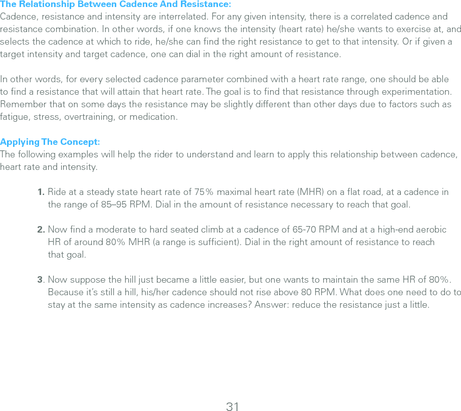 The Relationship Between Cadence And Resistance:Cadence, resistance and intensity are interrelated. For any given intensity, there is a correlated cadence and resistance combination. In other words, if one knows the intensity (heart rate) he/she wants to exercise at, and selects the cadence at which to ride, he/she can ﬁnd the right resistance to get to that intensity. Or if given a target intensity and target cadence, one can dial in the right amount of resistance.In other words, for every selected cadence parameter combined with a heart rate range, one should be able to ﬁnd a resistance that will attain that heart rate. The goal is to ﬁnd that resistance through experimentation. Remember that on some days the resistance may be slightly different than other days due to factors such as fatigue, stress, overtraining, or medication.Applying The Concept:The following examples will help the rider to understand and learn to apply this relationship between cadence, heart rate and intensity.   1. Ride at a steady state heart rate of 75% maximal heart rate (MHR) on a ﬂat road, at a cadence in       the range of 85–95 RPM. Dial in the amount of resistance necessary to reach that goal.   2. Now ﬁnd a moderate to hard seated climb at a cadence of 65-70 RPM and at a high-end aerobic       HR of around 80% MHR (a range is sufﬁcient). Dial in the right amount of resistance to reach       that goal.  3. Now suppose the hill just became a little easier, but one wants to maintain the same HR of 80%.        Because it’s still a hill, his/her cadence should not rise above 80 RPM. What does one need to do to        stay at the same intensity as cadence increases? Answer: reduce the resistance just a little.31