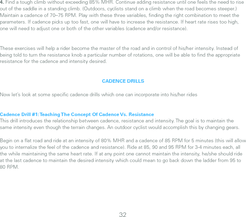 324. Find a tough climb without exceeding 85% MHR. Continue adding resistance until one feels the need to rise out of the saddle in a standing climb. (Outdoors, cyclists stand on a climb when the road becomes steeper.) Maintain a cadence of 70–75 RPM. Play with these three variables, ﬁnding the right combination to meet the parameters. If cadence picks up too fast, one will have to increase the resistance. If heart rate rises too high, one will need to adjust one or both of the other variables (cadence and/or resistance).These exercises will help a rider become the master of the road and in control of his/her intensity. Instead of being told to turn the resistance knob a particular number of rotations, one will be able to ﬁnd the appropriate resistance for the cadence and intensity desired. CADENCE DRILLSNow let’s look at some speciﬁc cadence drills which one can incorporate into his/her ridesCadence Drill #1: Teaching The Concept Of Cadence Vs. ResistanceThis drill introduces the relationship between cadence, resistance and intensity. The goal is to maintain the same intensity even though the terrain changes. An outdoor cyclist would accomplish this by changing gears. Begin on a ﬂat road and ride at an intensity of 80% MHR and a cadence of 85 RPM for 5 minutes (this will allow you to internalize the feel of the cadence and resistance). Ride at 85, 90 and 95 RPM for 3-4 minutes each, all the while maintaining the same heart rate. If at any point one cannot maintain the intensity, he/she should ride at the last cadence to maintain the desired intensity which could mean to go back down the ladder from 95 to 80 RPM. 