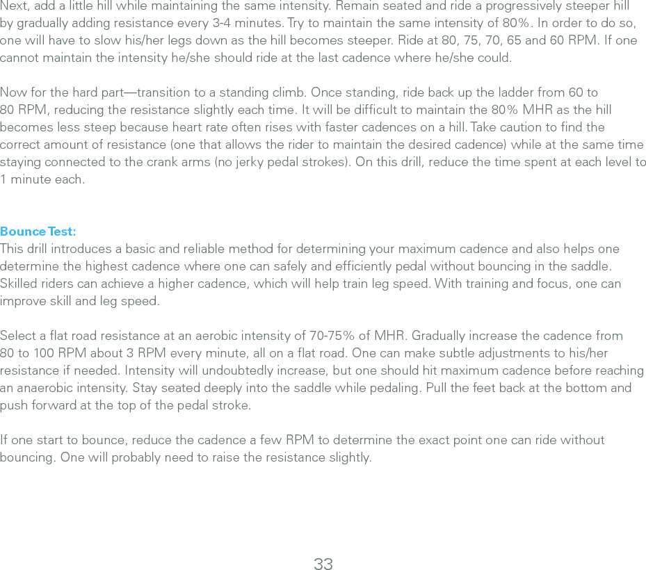 Next, add a little hill while maintaining the same intensity. Remain seated and ride a progressively steeper hill by gradually adding resistance every 3-4 minutes. Try to maintain the same intensity of 80%. In order to do so, one will have to slow his/her legs down as the hill becomes steeper. Ride at 80, 75, 70, 65 and 60 RPM. If one cannot maintain the intensity he/she should ride at the last cadence where he/she could. Now for the hard part—transition to a standing climb. Once standing, ride back up the ladder from 60 to 80 RPM, reducing the resistance slightly each time. It will be difﬁcult to maintain the 80% MHR as the hill becomes less steep because heart rate often rises with faster cadences on a hill. Take caution to ﬁnd the correct amount of resistance (one that allows the rider to maintain the desired cadence) while at the same time staying connected to the crank arms (no jerky pedal strokes). On this drill, reduce the time spent at each level to 1 minute each.Bounce Test:This drill introduces a basic and reliable method for determining your maximum cadence and also helps one determine the highest cadence where one can safely and efﬁciently pedal without bouncing in the saddle. Skilled riders can achieve a higher cadence, which will help train leg speed. With training and focus, one can improve skill and leg speed.Select a ﬂat road resistance at an aerobic intensity of 70-75% of MHR. Gradually increase the cadence from 80 to 100 RPM about 3 RPM every minute, all on a ﬂat road. One can make subtle adjustments to his/her resistance if needed. Intensity will undoubtedly increase, but one should hit maximum cadence before reaching an anaerobic intensity. Stay seated deeply into the saddle while pedaling. Pull the feet back at the bottom and push forward at the top of the pedal stroke. If one start to bounce, reduce the cadence a few RPM to determine the exact point one can ride without bouncing. One will probably need to raise the resistance slightly. 33