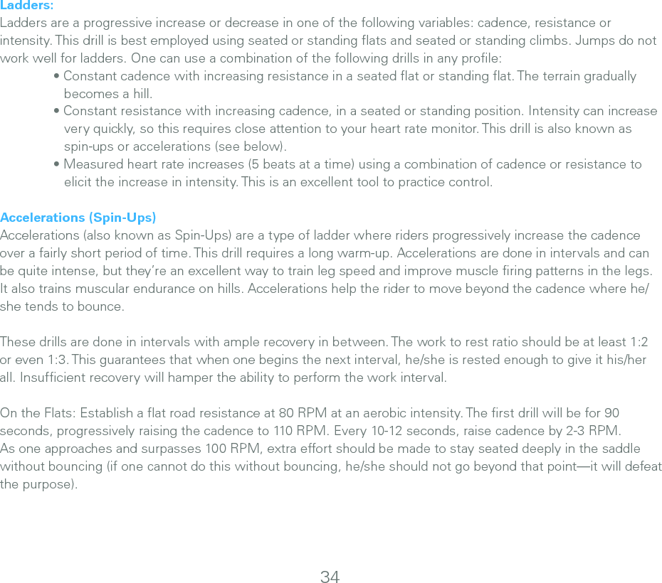 34Ladders:Ladders are a progressive increase or decrease in one of the following variables: cadence, resistance or intensity. This drill is best employed using seated or standing ﬂats and seated or standing climbs. Jumps do not work well for ladders. One can use a combination of the following drills in any proﬁle:  • Constant cadence with increasing resistance in a seated at or standing at. The terrain gradually       becomes a hill.   • Constant resistance with increasing cadence, in a seated or standing position. Intensity can increase       very quickly, so this requires close attention to your heart rate monitor. This drill is also known as        spin-ups or accelerations (see below).  • Measured heart rate increases (5 beats at a time) using a combination of cadence or resistance to       elicit the increase in intensity. This is an excellent tool to practice control.Accelerations (Spin-Ups)Accelerations (also known as Spin-Ups) are a type of ladder where riders progressively increase the cadence over a fairly short period of time. This drill requires a long warm-up. Accelerations are done in intervals and can be quite intense, but they’re an excellent way to train leg speed and improve muscle ﬁring patterns in the legs. It also trains muscular endurance on hills. Accelerations help the rider to move beyond the cadence where he/she tends to bounce. These drills are done in intervals with ample recovery in between. The work to rest ratio should be at least 1:2 or even 1:3. This guarantees that when one begins the next interval, he/she is rested enough to give it his/her all. Insufﬁcient recovery will hamper the ability to perform the work interval.On the Flats: Establish a ﬂat road resistance at 80 RPM at an aerobic intensity. The ﬁrst drill will be for 90 seconds, progressively raising the cadence to 110 RPM. Every 10-12 seconds, raise cadence by 2-3 RPM. As one approaches and surpasses 100 RPM, extra effort should be made to stay seated deeply in the saddle without bouncing (if one cannot do this without bouncing, he/she should not go beyond that point—it will defeat the purpose).