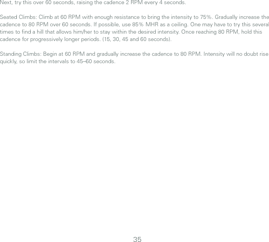 Next, try this over 60 seconds, raising the cadence 2 RPM every 4 seconds. Seated Climbs: Climb at 60 RPM with enough resistance to bring the intensity to 75%. Gradually increase the cadence to 80 RPM over 60 seconds. If possible, use 85% MHR as a ceiling. One may have to try this several times to ﬁnd a hill that allows him/her to stay within the desired intensity. Once reaching 80 RPM, hold this cadence for progressively longer periods. (15, 30, 45 and 60 seconds).Standing Climbs: Begin at 60 RPM and gradually increase the cadence to 80 RPM. Intensity will no doubt rise quickly, so limit the intervals to 45–60 seconds.35