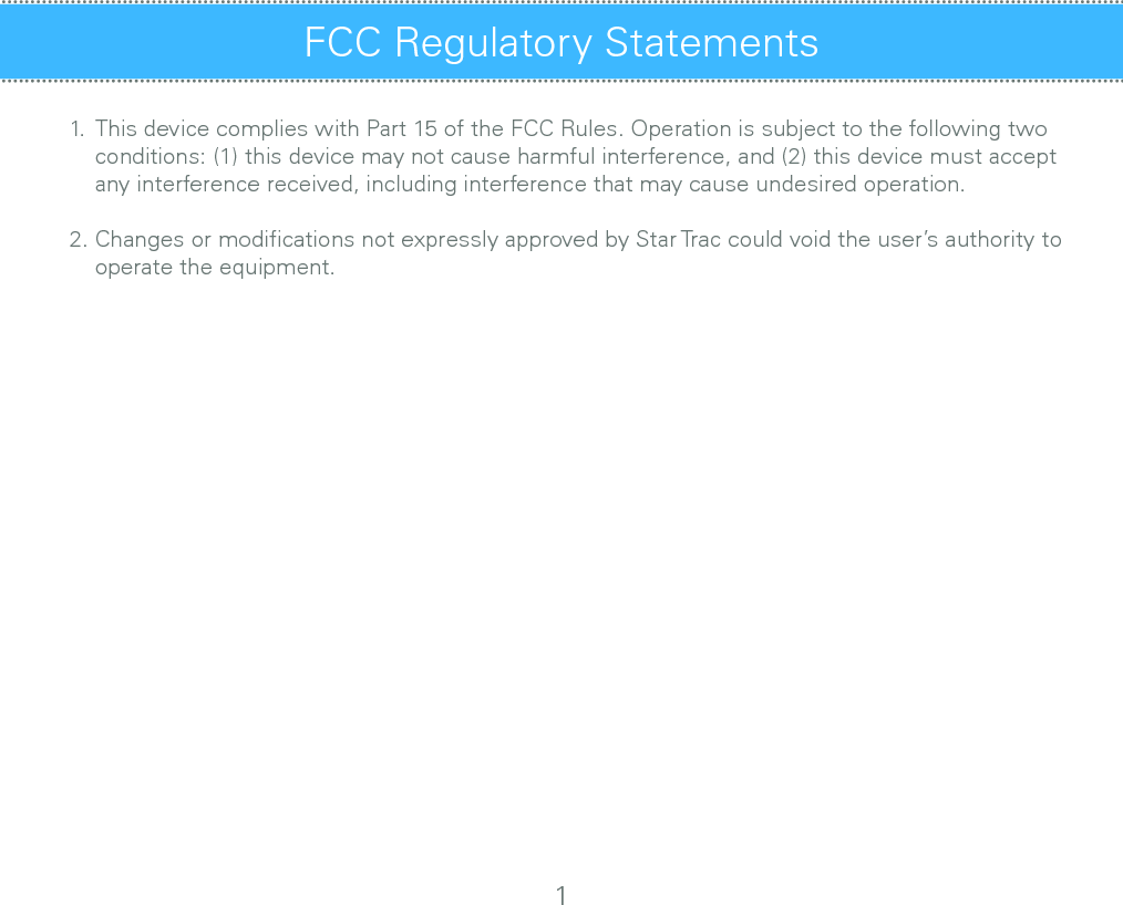 FCC Regulatory Statements1.  This device complies with Part 15 of the FCC Rules. Operation is subject to the following two              conditions: (1) this device may not cause harmful interference, and (2) this device must accept        any interference received, including interference that may cause undesired operation.2. Changes or modiﬁcations not expressly approved by Star Trac could void the user’s authority to       operate the equipment.1