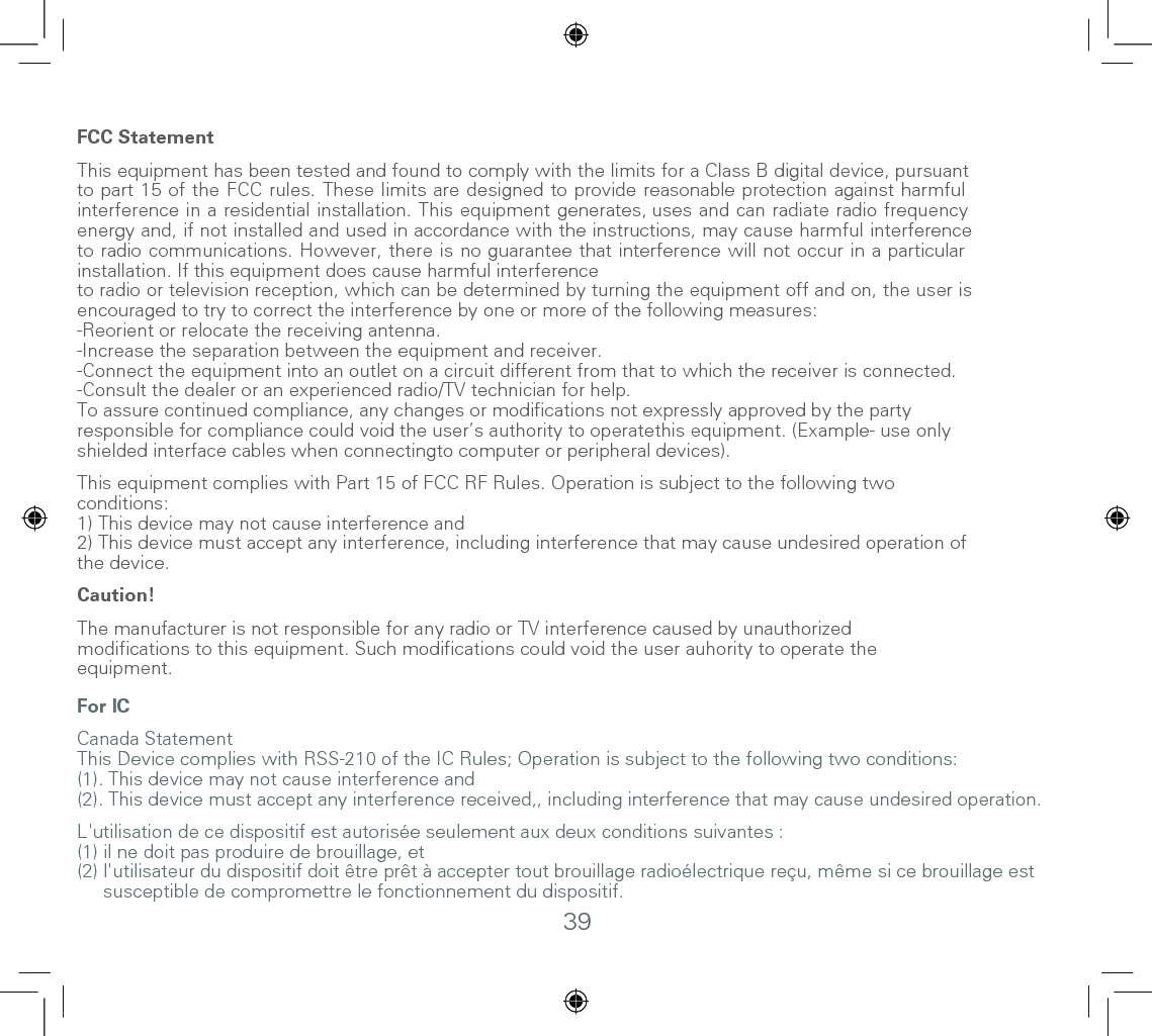 39FCC Statement This equipment has been tested and found to comply with the limits for a Class B digital device, pursuant to part 15 of the FCC rules. These limits are designed to provide reasonable protection against harmful interference in a residential installation. This equipment generates, uses and can radiate radio frequencyenergy and, if not installed and used in accordance with the instructions, may cause harmful interferenceto radio communications. However, there is no guarantee that interference will not occur in a particularinstallation. If this equipment does cause harmful interferenceto radio or television reception, which can be determined by turning the equipment off and on, the user isencouraged to try to correct the interference by one or more of the following measures: -Reorient or relocate the receiving antenna. -Increase the separation between the equipment and receiver.-Connect the equipment into an outlet on a circuit different from that to which the receiver is connected.-Consult the dealer or an experienced radio/TV technician for help. To assure continued compliance, any changes or modifications not expressly approved by the partyresponsible for compliance could void the user’s authority to operatethis equipment. (Example- use onlyshielded interface cables when connectingto computer or peripheral devices). This equipment complies with Part 15 of FCC RF Rules. Operation is subject to the following twoconditions: 1) This device may not cause interference and2) This device must accept any interference, including interference that may cause undesired operation ofthe device.  Caution! The manufacturer is not responsible for any radio or TV interference caused by unauthorized modifications to this equipment. Such modifications could void the user auhority to operate theequipment.               For ICCanada StatementThis Device complies with RSS-210 of the IC Rules; Operation is subject to the following two conditions:(1). This device may not cause interference and(2). This device must accept any interference received,, including interference that may cause undesired operation. L&apos;utilisation de ce dispositif est autorisée seulement aux deux conditions suivantes : (1) il ne doit pas produire de brouillage, et(2) l&apos;utilisateur du dispositif doit être prêt à accepter tout brouillage radioélectrique reçu, même si ce brouillage est      susceptible de compromettre le fonctionnement du dispositif. 