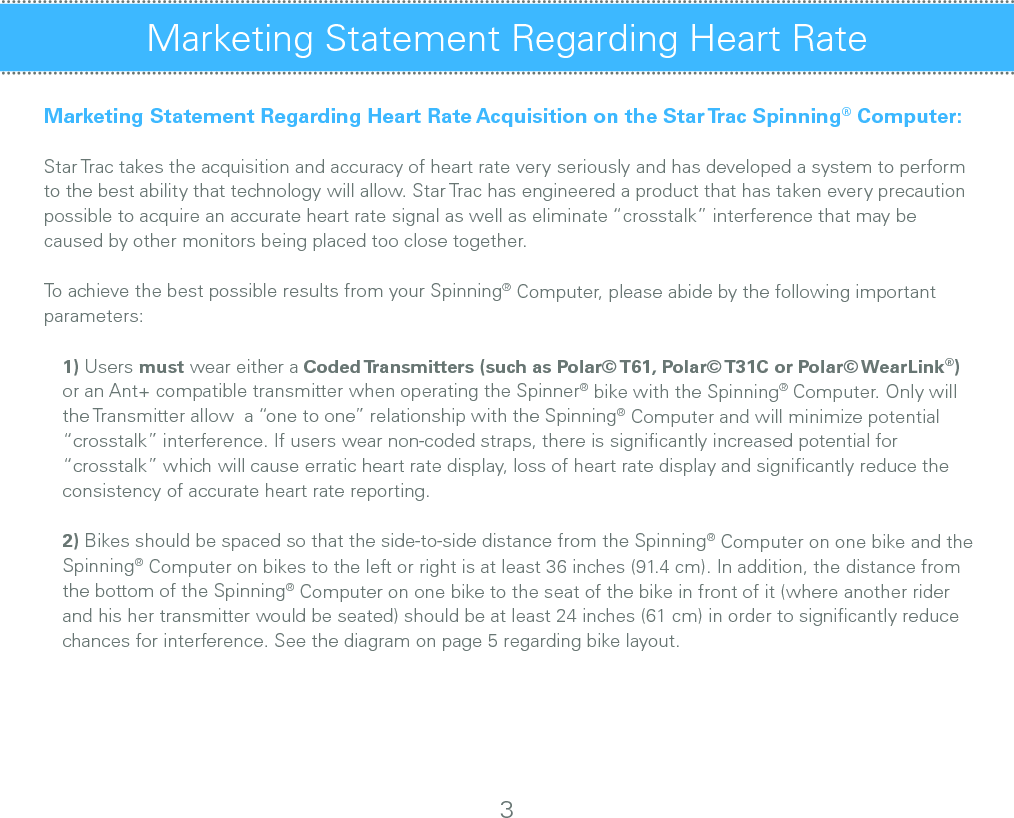 Marketing Statement Regarding Heart RateMarketing Statement Regarding Heart Rate Acquisition on the Star Trac Spinning® Computer:Star Trac takes the acquisition and accuracy of heart rate very seriously and has developed a system to perform to the best ability that technology will allow. Star Trac has engineered a product that has taken every precaution possible to acquire an accurate heart rate signal as well as eliminate “crosstalk” interference that may be caused by other monitors being placed too close together.To achieve the best possible results from your Spinning® Computer, please abide by the following important parameters:1) Users must wear either a Coded Transmitters (such as Polar© T61, Polar© T31C or Polar© WearLink®)    or an Ant+ compatible transmitter when operating the Spinner® bike with the Spinning® Computer. Only will the Transmitter allow  a “one to one” relationship with the Spinning® Computer and will minimize potential “crosstalk” interference. If users wear non-coded straps, there is signiﬁcantly increased potential for “crosstalk” which will cause erratic heart rate display, loss of heart rate display and signiﬁcantly reduce the consistency of accurate heart rate reporting.2) Bikes should be spaced so that the side-to-side distance from the Spinning® Computer on one bike and the Spinning® Computer on bikes to the left or right is at least 36 inches (91.4 cm). In addition, the distance from the bottom of the Spinning® Computer on one bike to the seat of the bike in front of it (where another rider and his her transmitter would be seated) should be at least 24 inches (61 cm) in order to signiﬁcantly reduce chances for interference. See the diagram on page 5 regarding bike layout. 3