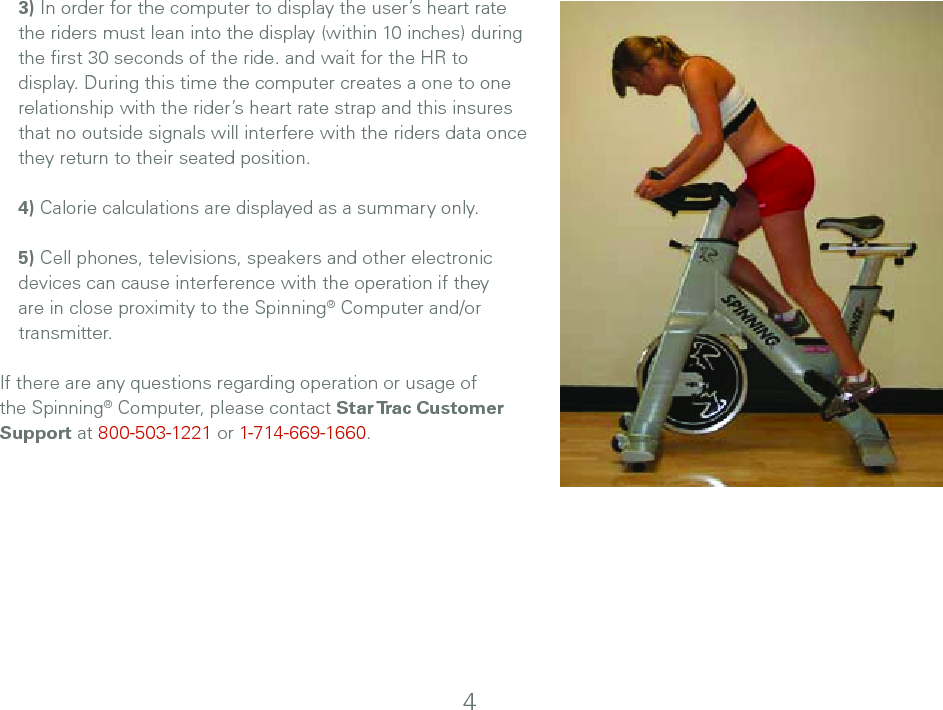  3) In order for the computer to display the user’s heart rate the riders must lean into the display (within 10 inches) during the ﬁrst 30 seconds of the ride. and wait for the HR to display. During this time the computer creates a one to one relationship with the rider’s heart rate strap and this insures that no outside signals will interfere with the riders data once they return to their seated position.4) Calorie calculations are displayed as a summary only.5) Cell phones, televisions, speakers and other electronic devices can cause interference with the operation if they are in close proximity to the Spinning® Computer and/or transmitter.If there are any questions regarding operation or usage of the Spinning® Computer, please contact Star Trac Customer Support at 800-503-1221 or 1-714-669-1660.4