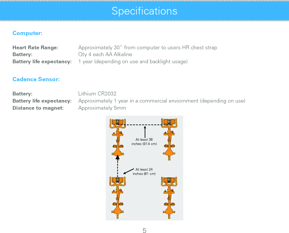SpeciﬁcationsComputer:           Heart Rate Range:Battery:  Battery life expectancy:Cadence Sensor:           Battery:  Battery life expectancy:  Distance to magnet:         Approximately 30” from computer to users HR chest strapQty 4 each AA Alkaline1 year (depending on use and backlight usage)         Lithium CR2032  Approximately 1 year in a commercial enviornment (depending on use)  Approximately 5mm5At least 36inches (91.4 cm)At least 24inches (61 cm)