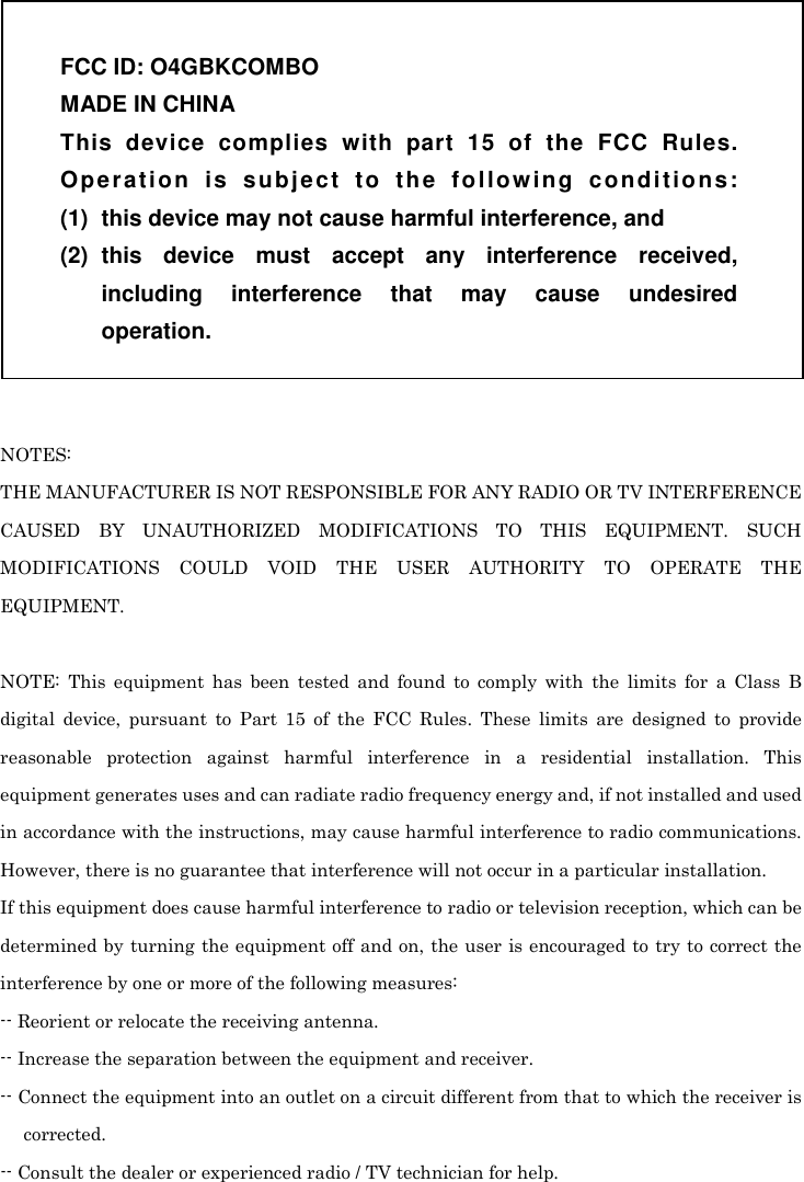   NOTES: THE MANUFACTURER IS NOT RESPONSIBLE FOR ANY RADIO OR TV INTERFERENCE CAUSED  BY  UNAUTHORIZED  MODIFICATIONS  TO  THIS  EQUIPMENT.  SUCH MODIFICATIONS  COULD  VOID  THE  USER  AUTHORITY  TO  OPERATE  THE EQUIPMENT.  NOTE:  This  equipment  has  been  tested  and  found  to  comply  with  the  limits  for  a  Class  B digital  device,  pursuant  to  Part  15  of  the  FCC  Rules.  These  limits  are  designed  to  provide reasonable  protection  against  harmful  interference  in  a  residential  installation.  This equipment generates uses and can radiate radio frequency energy and, if not installed and used in accordance with the instructions, may cause harmful interference to radio communications. However, there is no guarantee that interference will not occur in a particular installation. If this equipment does cause harmful interference to radio or television reception, which can be determined by turning the equipment off and on, the user is encouraged to try to correct the interference by one or more of the following measures: -- Reorient or relocate the receiving antenna. -- Increase the separation between the equipment and receiver. -- Connect the equipment into an outlet on a circuit different from that to which the receiver is corrected. -- Consult the dealer or experienced radio / TV technician for help.  FCC ID: O4GBKCOMBO MADE IN CHINA This  device  complies  with  part  15  of  the  FCC  Rules. Op e r a t io n   is   s u b j e ct   t o  th e  fo l l o w i ng  c on d i t io n s: (1)  this device may not cause harmful interference, and (2)  this  device  must  accept  any  interference  received, including  interference  that  may  cause  undesired operation. 