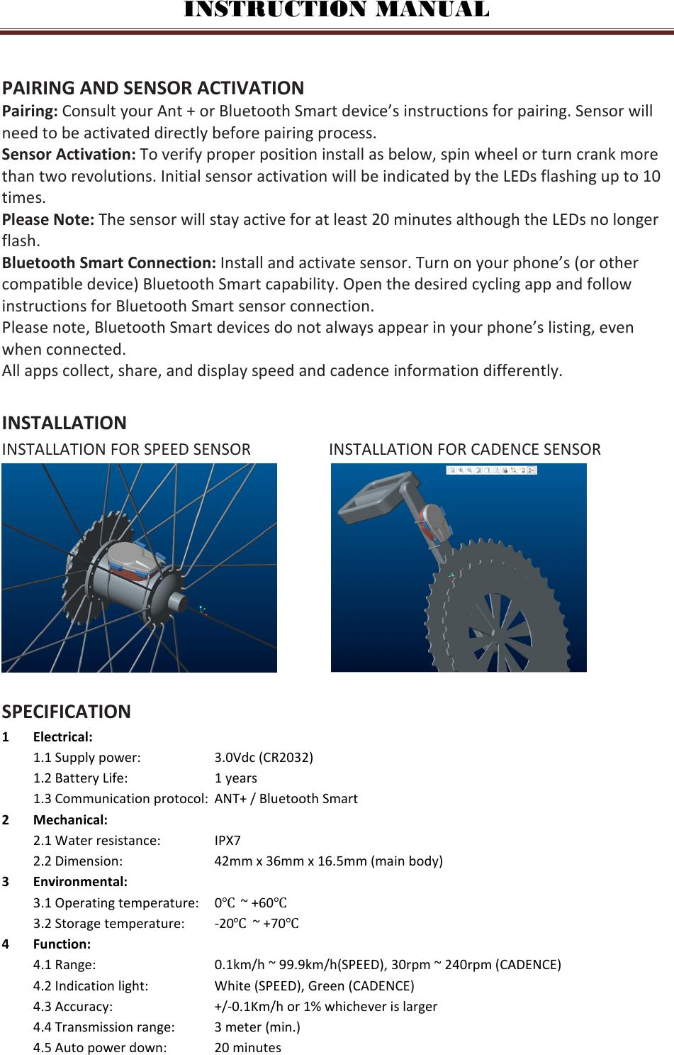 INSTRUCTION MANUAL  PAIRING AND SENSOR ACTIVATION Pairing: Consult your Ant + or Bluetooth Smart device’s instructions for pairing. Sensor will need to be activated directly before pairing process. Sensor Activation: To verify proper position install as below, spin wheel or turn crank more than two revolutions. Initial sensor activation will be indicated by the LEDs flashing up to 10 times. Please Note: The sensor will stay active for at least 20 minutes although the LEDs no longer flash. Bluetooth Smart Connection: Install and activate sensor. Turn on your phone’s (or other compatible device) Bluetooth Smart capability. Open the desired cycling app and follow instructions for Bluetooth Smart sensor connection. Please note, Bluetooth Smart devices do not always appear in your phone’s listing, even when connected. All apps collect, share, and display speed and cadence information differently.  INSTALLATION INSTALLATION FOR SPEED SENSOR       INSTALLATION FOR CADENCE SENSOR               SPECIFICATION 1 Electrical: 1.1 Supply power:    3.0Vdc (CR2032) 1.2 Battery Life:    1 years  1.3 Communication protocol:  ANT+ / Bluetooth Smart 2 Mechanical: 2.1 Water resistance:   IPX7 2.2 Dimension:    42mm x 36mm x 16.5mm (main body) 3 Environmental: 3.1 Operating temperature:  0℃  ~ +60℃ 3.2 Storage temperature:  -20℃  ~ +70℃   4 Function: 4.1 Range:      0.1km/h ~ 99.9km/h(SPEED), 30rpm ~ 240rpm (CADENCE) 4.2 Indication light:    White (SPEED), Green (CADENCE) 4.3 Accuracy:    +/-0.1Km/h or 1% whichever is larger 4.4 Transmission range:  3 meter (min.) 4.5 Auto power down:  20 minutes     