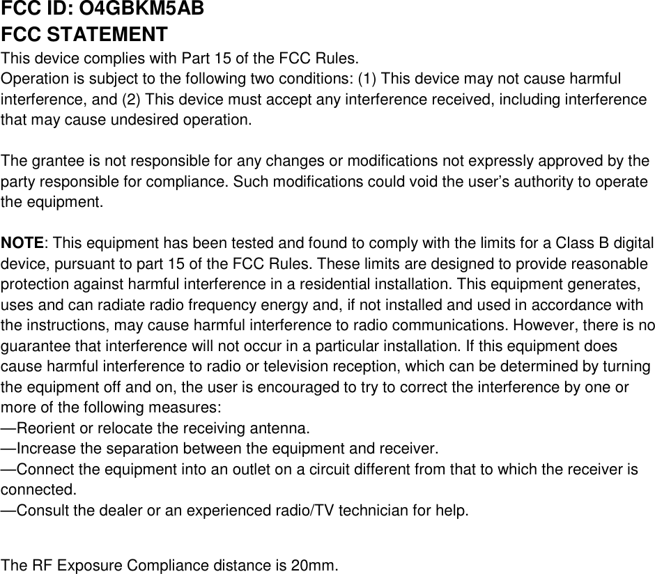 FCC ID: O4GBKM5AB FCC STATEMENT This device complies with Part 15 of the FCC Rules. Operation is subject to the following two conditions: (1) This device may not cause harmful interference, and (2) This device must accept any interference received, including interference that may cause undesired operation.  The grantee is not responsible for any changes or modifications not expressly approved by the party responsible for compliance. Such modifications could void the user’s authority to operate the equipment.  NOTE: This equipment has been tested and found to comply with the limits for a Class B digital device, pursuant to part 15 of the FCC Rules. These limits are designed to provide reasonable protection against harmful interference in a residential installation. This equipment generates, uses and can radiate radio frequency energy and, if not installed and used in accordance with the instructions, may cause harmful interference to radio communications. However, there is no guarantee that interference will not occur in a particular installation. If this equipment does cause harmful interference to radio or television reception, which can be determined by turning the equipment off and on, the user is encouraged to try to correct the interference by one or more of the following measures: —Reorient or relocate the receiving antenna. —Increase the separation between the equipment and receiver. —Connect the equipment into an outlet on a circuit different from that to which the receiver is connected. —Consult the dealer or an experienced radio/TV technician for help.  The RF Exposure Compliance distance is 20mm.   