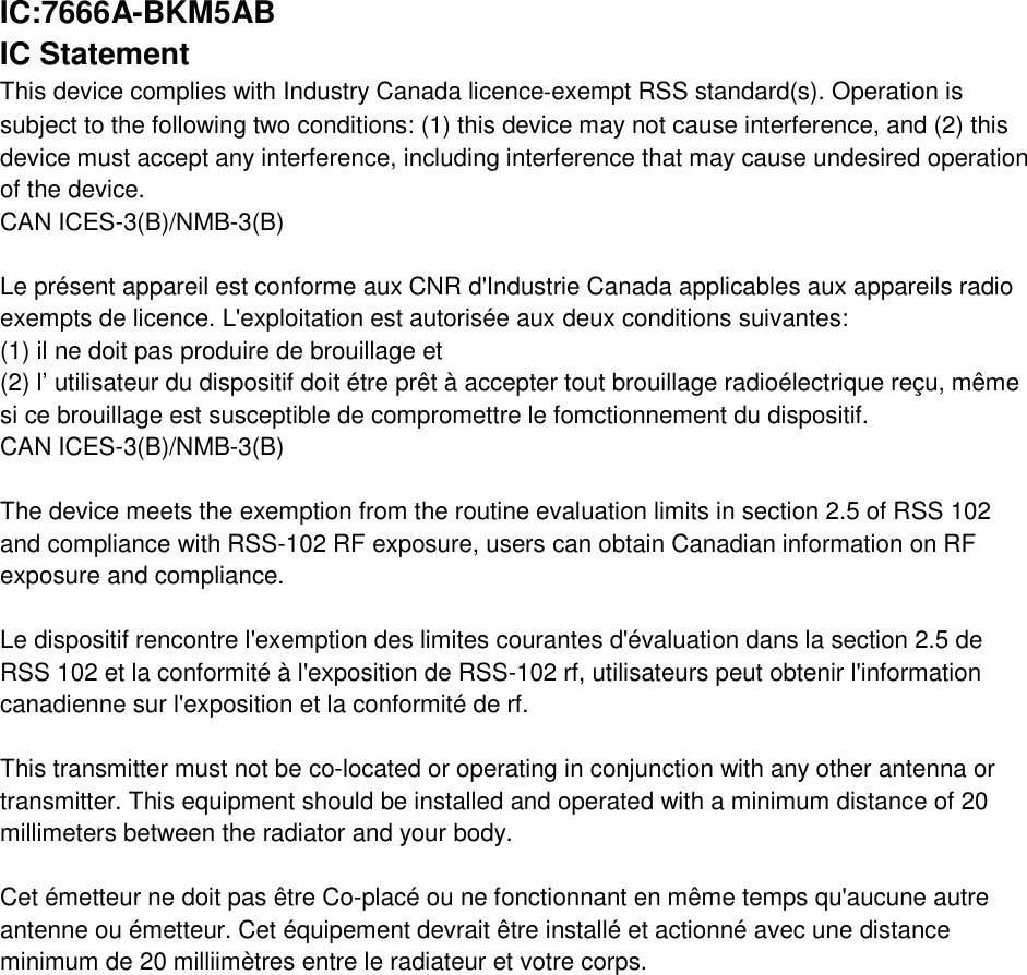 IC:7666A-BKM5AB IC Statement This device complies with Industry Canada licence‐exempt RSS standard(s). Operation is subject to the following two conditions: (1) this device may not cause interference, and (2) this device must accept any interference, including interference that may cause undesired operation of the device. CAN ICES-3(B)/NMB-3(B)  Le présent appareil est conforme aux CNR d&apos;Industrie Canada applicables aux appareils radio exempts de licence. L&apos;exploitation est autorisée aux deux conditions suivantes: (1) il ne doit pas produire de brouillage et (2) l’ utilisateur du dispositif doit étre prêt à accepter tout brouillage radioélectrique reçu, même si ce brouillage est susceptible de compromettre le fomctionnement du dispositif. CAN ICES-3(B)/NMB-3(B)   The device meets the exemption from the routine evaluation limits in section 2.5 of RSS 102 and compliance with RSS-102 RF exposure, users can obtain Canadian information on RF exposure and compliance.   Le dispositif rencontre l&apos;exemption des limites courantes d&apos;évaluation dans la section 2.5 de RSS 102 et la conformité à l&apos;exposition de RSS-102 rf, utilisateurs peut obtenir l&apos;information canadienne sur l&apos;exposition et la conformité de rf.   This transmitter must not be co-located or operating in conjunction with any other antenna or transmitter. This equipment should be installed and operated with a minimum distance of 20 millimeters between the radiator and your body.   Cet émetteur ne doit pas être Co-placé ou ne fonctionnant en même temps qu&apos;aucune autre antenne ou émetteur. Cet équipement devrait être installé et actionné avec une distance minimum de 20 milliimètres entre le radiateur et votre corps. 