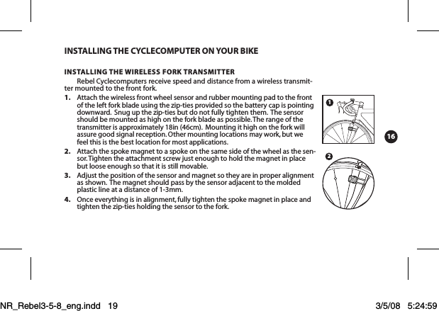 16InstAllIng tHe CyCleComputeR on youR bIKeInstAllIng tHe wIReless FoRK tRAnsmItteRRebel Cyclecomputers receive speed and distance from a wireless transmit-ter mounted to the front fork.   1.  Attach the wireless front wheel sensor and rubber mounting pad to the front of the left fork blade using the zip-ties provided so the battery cap is pointing downward.  Snug up the zip-ties but do not fully tighten them.  The sensor should be mounted as high on the fork blade as possible. The range of the transmitter is approximately 18in (46cm).  Mounting it high on the fork will assure good signal reception. Other mounting locations may work, but we feel this is the best location for most applications. 2.  Attach the spoke magnet to a spoke on the same side of the wheel as the sen-sor. Tighten the attachment screw just enough to hold the magnet in place but loose enough so that it is still movable. 3.  Adjust the position of the sensor and magnet so they are in proper alignment as shown.  The magnet should pass by the sensor adjacent to the molded plastic line at a distance of 1-3mm. 4.  Once everything is in alignment, fully tighten the spoke magnet in place and tighten the zip-ties holding the sensor to the fork. 21NR_Rebel3-5-8_eng.indd   19 3/5/08   5:24:59 PM