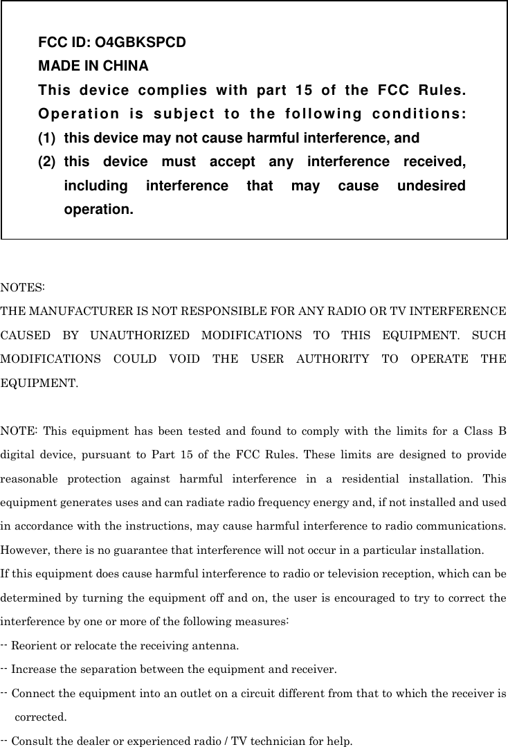   NOTES: THE MANUFACTURER IS NOT RESPONSIBLE FOR ANY RADIO OR TV INTERFERENCE CAUSED  BY  UNAUTHORIZED  MODIFICATIONS  TO  THIS  EQUIPMENT.  SUCH MODIFICATIONS  COULD  VOID  THE  USER  AUTHORITY  TO  OPERATE  THE EQUIPMENT.  NOTE:  This  equipment  has  been  tested  and  found  to  comply  with  the  limits  for  a  Class  B digital  device,  pursuant  to  Part  15  of  the  FCC  Rules.  These  limits  are  designed  to  provide reasonable  protection  against  harmful  interference  in  a  residential  installation.  This equipment generates uses and can radiate radio frequency energy and, if not installed and used in accordance with the instructions, may cause harmful interference to radio communications. However, there is no guarantee that interference will not occur in a particular installation. If this equipment does cause harmful interference to radio or television reception, which can be determined by turning the equipment off and on, the user is encouraged to try to correct the interference by one or more of the following measures: -- Reorient or relocate the receiving antenna. -- Increase the separation between the equipment and receiver. -- Connect the equipment into an outlet on a circuit different from that to which the receiver is corrected. -- Consult the dealer or experienced radio / TV technician for help.  FCC ID: O4GBKSPCD MADE IN CHINA This  device  complies  with  part  15  of  the  FCC  Rules. Op e r a t io n   is   s u b j e ct   t o  th e  fo l l o w i ng  c on d i t io n s: (1)  this device may not cause harmful interference, and (2)  this  device  must  accept  any  interference  received, including  interference  that  may  cause  undesired operation. 