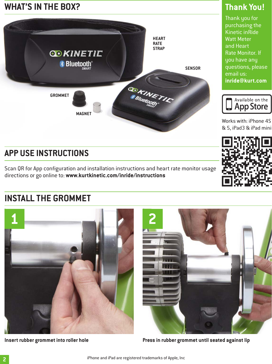 GROMMETMAGNETHEART RATE STRAPSENSORPress in rubber grommet until seated against lip2Insert rubber grommet into roller hole12Thank you for purchasing the Kinetic inRide Watt Meter and Heart Rate Monitor. If you have any questions, please email us:  inride@kurt.comThank You!Scan QR for App conguration and installation instructions and heart rate monitor usage directions or go online to: www.kurtkinetic.com/inride/instructionsAPP USE INSTRUCTIONSWorks with: iPhone 4S &amp; 5, iPad3 &amp; iPad miniINSTALL THE GROMMETWHAT’S IN THE BOX?iPhone and iPad are registered trademarks of Apple, Inc