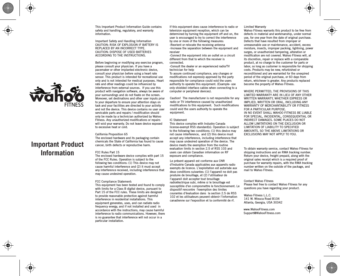 Limited Warranty Wahoo Fitness warrants this product to be free from defects in material and workmanship, under normal use, for one year from the date of original purchase. Defects that have resulted from improper or unreasonable use or maintenance, accident, excess moisture, insects, improper packing, lightning, power surges, or unauthorized tampering, alteration or its discretion, repair or replace with a comparable product, at no charge to the customer for parts or labor, so long as customer is responsible for shipping costs. Products may be new, refurbished or reconditioned and are warranted for the unexpired period of the original purchase, or 60 days from return, whichever is greater. Any products replaced become the property of Wahoo Fitness.WHERE PERMITTED, THE PROVISIONS OF THIS LIMITED WARRANTY ARE IN LIEU OF ANY OTHER WRITTEN WARRANTY, WHETHER EXPRESS OR IMPLIED, WRITTEN OR ORAL, INCLUDING ANY WARRANTY OF MERCHANTABILITY OR FITNESS FOR A PARTICULAR PURPOSE.IN NO EVENT SHALL WAHOO FITNESS BE LIABLE FOR SPECIAL, INCIDENTAL, CONSEQUENTIAL OR INDIRECT DAMAGES. SOME PLACES DO NOT ALLOW LIMITATIONS ON THE EXCLUSION OR LIMITATION OF LIABILITY TO SPECIFIED AMOUNTS, SO THE ABOVE LIMITATIONS OR EXCLUSIONS MAY NOT APPLY TO YOU.To obtain warranty service, contact Wahoo Fitness for shipping instructions and an RMA tracking number. Return your device, freight prepaid, along with the original sales receipt which is a required proof of purchase for warranty repairs, with the RMA tracking number written on the outside of the package, and mail to Wahoo Fitness.Contact Wahoo FitnessPlease feel free to contact Wahoo Fitness for any questions you have regarding your product.Wahoo Fitness L.L.C.141 W. Wieuca Road B104Atlanta, Georgia, USA 30342 If this equipment does cause interference to radio or television equipment reception, which can be determined by turning the equipment off and on, the user is encouraged to try to correct the interference by one or more of the following measures: -Reorient or relocate the receiving antenna -Increase the separation between the equipment and receiver-Connect the equipment into an outlet on a circuit different from that to which the receiver is connected.-Consult the dealer or an experienced radio/TV technician for helpTo assure continued compliance, any changes or responsible for compliance could void the users authority to operate this equipment. (Example- use only shielded interface cables when connecting to a computer or peripheral devices).  Caution!  The manufacturer is not responsible for any radio or TV interference caused by unauthorized could void the users authority to operate the equipment.IC StatementThis device complies with Industry Canada license-exempt RSS standard(s). Operation is subject to the following two conditions: (1) this device may not cause interference,  and (2) this device must accept any interference, including interference that may cause undesired operation of the device. The device meets the exemption from the routine evaluation limits in section 2.5 of RSS 103 and users can obtain Canadian information on RF exposure and compliance.This Important Product Information Guide contains safety and handling, regulatory, and warranty information. Important Safety and Handling InformationCAUTION: RISK OF EXPLOSION IF BATTERY IS REPLACED BY AN INCORRECT TYPE.CAUTION: DISPOSE OF USED BATTERIES ACCORDING TO THE INSTRUCTIONS.Before beginning or modifying any exercise program, please consult your physician. If you have a pacemaker or other implanted electronic device, consult your physician before using a heart rate sensor. This product is intended for recreational use only and is not intended for medical purposes. Heart  interference from external sources.  If you use this product with navigation software, always be aware of Moreover, set destinations and other user inputs prior to your departure to ensure your attention stays on task and your facilities are directed to your activity and not the device. This device contains no user user only be made by a technician authorized by Wahoo will void your warranty. Do not leave device exposed to excessive heat or cold.California Proposition 65The enclosed hardware and its packaging contain chemicals the State of California has found to cause cancer, birth defects or reproductive harm.FCC Rules Part 15The enclosed hardware device complies with part 15 of the FCC Rules. Operation is subject to the following two conditions: (1) This device may not cause harmful interference and (2) it must accept any interference received, including interference that may cause undesired operation.FCC Compliance Statement: This equipment has been tested and found to comply with limits for a Class B digital device, pursuant to Part 15 of the FCC rules. These limits are designed to provide reasonable protection against harmful interference in residential installations. This equipment generates, uses, and can radiate radio frequency energy, and if not installed and used  in accordance with the instructions, may cause harmful interference to radio communications. However, there is no guarantee that interference will not occur in a particular installation. Important Product Informationrate and other readings could be inuenced by  your surroundings and do not xate on the screen.servicable parts and repairs / modication shouldFitness. Any unauthorized modications or repairsmodications not expressly approved by the partymodications to this equipment.  Such modicationsLe présent appareil est conformeaux CNRd&apos;Industrie Canada applicables aux appareils radio exempts de licence.L’exploitation est autorisée auxdeux conditions suivantes:(1)l’appareil ne doitpas produire de brouillage,et (2)l’utilisateur de l’appareil doitaccepter tout brouillage radioélectrique subi, même si le brouillage est susceptible d’en compromettre le fonctionnement. Le dispositif rencontre  l&apos;exemption deslimitescourantes d’évaluation dans la section 2.5 deRSS102 etles utilisateurs peuventobtenir l’information canadiennesur l&apos;exposition et la conformité de rf.modication are not covered. Wahoo Fitness will, atwww.WahooFitness.comSupport@WahooFitness.com