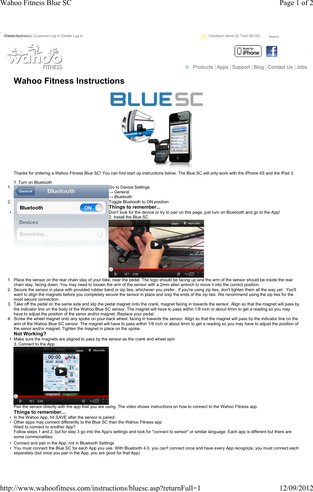 Wahoo Fitness InstructionsThanks for ordering a Wahoo Fitness Blue SC! You can find start up instructions below. The Blue SC will only work with the iPhone 4S and the iPad 3.1. Turn on Bluetooth1. Go to Device Settings→ General→ Bluetooth2. Toggle Bluetooth to ON positionThings to remember...• Don&apos;t look for the device or try to pair on this page, just turn on Bluetooth and go to the App!2. Install the Blue SC1. Place the sensor on the rear chain stay of your bike, near the pedal. The logo should be facing up and the arm of the sensor should be inside the rear chain stay, facing down. You may need to loosen the arm of the sensor with a 2mm allen wrench to move it into the correct position. 2. Secure the sensor in place with provided rubber band or zip ties, whichever you prefer.  If you&apos;re using zip ties, don&apos;t tighten them all the way yet.  You&apos;ll want to align the magnets before you completely secure the sensor in place and snip the ends of the zip ties. We recommend using the zip ties for the most secure connection.3. Take off the pedal on the same side and slip the pedal magnet onto the crank, magnet facing in towards the sensor. Align so that the magnet will pass by the indicator line on the body of the Wahoo Blue SC sensor. The magnet will have to pass within 1/8 inch or about 4mm to get a reading so you may have to adjust the position of the senor and/or magnet. Replace your pedal.4. Screw the wheel magnet onto any spoke on your back wheel, facing in towards the sensor. Align so that the magnet will pass by the indicator line on the arm of the Wahoo Blue SC sensor. The magnet will have to pass within 1/8 inch or about 4mm to get a reading so you may have to adjust the position of the senor and/or magnet. Tighten the magnet in place on the spoke.Not Working?• Make sure the magnets are aligned to pass by the sensor as the crank and wheel spin3. Connect to the AppPair the sensor directly with the app that you are using. The video shows instructions on how to connect to the Wahoo Fitness app.Things to remember...• In the Wahoo App, hit SAVE after the sensor is paired• Other apps may connect differently to the Blue SC than the Wahoo Fitness appWant to connect to another App?Follow steps 1 and 2, but for step 3 go into the App&apos;s settings and look for &quot;connect to sensor&quot; or similar language. Each app is different but there are some commonalities:• Connect and pair in the App, not in Bluetooth Settings• You must connect the Blue SC for each App you use. With Bluetooth 4.0, you can&apos;t connect once and have every App recognize, you must connect each separately (but once you pair in the App, you are good for that App)Products Apps Support Blog Contact Us JobsCustomer Service Customer Log In Dealer Log In Checkout: Items (0) Total ($0.00)SearchAffiliate Sign UpPage 1 of 2Wahoo Fitness Blue SC12/09/2012http://www.wahoofitness.com/instructions/bluesc.asp?returnFull=1