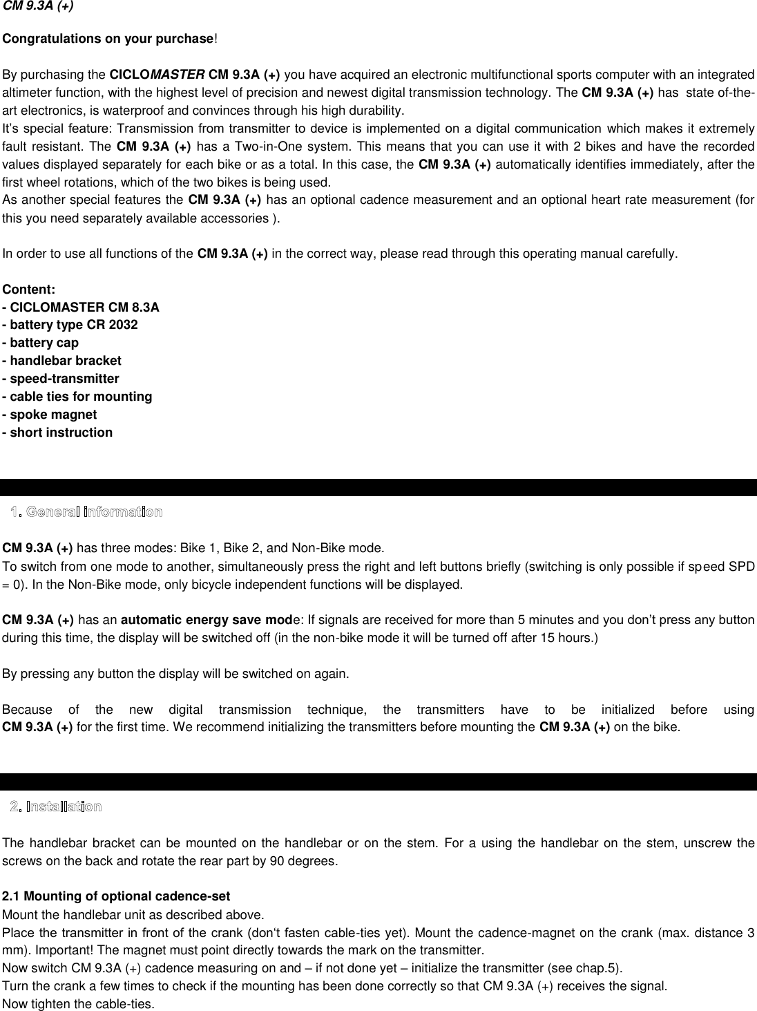 CM 9.3A (+)  Congratulations on your purchase!  By purchasing the CICLOMASTER CM 9.3A (+) you have acquired an electronic multifunctional sports computer with an integrated altimeter function, with the highest level of precision and newest digital transmission technology. The CM 9.3A (+) has  state of-the-art electronics, is waterproof and convinces through his high durability.  which makes it extremely fault resistant. The CM 9.3A (+) has a Two-in-One system. This means that you can use it with 2 bikes and have the recorded values displayed separately for each bike or as a total. In this case, the CM 9.3A (+) automatically identifies immediately, after the first wheel rotations, which of the two bikes is being used. As another special features the CM 9.3A (+) has an optional cadence measurement and an optional heart rate measurement (for this you need separately available accessories ).  In order to use all functions of the CM 9.3A (+) in the correct way, please read through this operating manual carefully.  Content: - CICLOMASTER CM 8.3A - battery type CR 2032 - battery cap - handlebar bracket  - speed-transmitter - cable ties for mounting - spoke magnet - short instruction     CM 9.3A (+) has three modes: Bike 1, Bike 2, and Non-Bike mode. To switch from one mode to another, simultaneously press the right and left buttons briefly (switching is only possible if speed SPD = 0). In the Non-Bike mode, only bicycle independent functions will be displayed.  CM 9.3A (+) has an automatic energy save mode: If signals are received during this time, the display will be switched off (in the non-bike mode it will be turned off after 15 hours.)  By pressing any button the display will be switched on again.  Because  of  the  new  digital  transmission  technique,  the  transmitters  have  to  be  initialized  before  using  CM 9.3A (+) for the first time. We recommend initializing the transmitters before mounting the CM 9.3A (+) on the bike.    The handlebar bracket can be mounted on the handlebar or on the stem.  For a using the handlebar on the stem,  unscrew the screws on the back and rotate the rear part by 90 degrees.   2.1 Mounting of optional cadence-set  Mount the handlebar unit as described above. -ties yet). Mount the cadence-magnet on the crank (max. distance 3 mm). Important! The magnet must point directly towards the mark on the transmitter.  Now switch CM 9.3A (+) cadence measuring on and  if not done yet  initialize the transmitter (see chap.5).  Turn the crank a few times to check if the mounting has been done correctly so that CM 9.3A (+) receives the signal.  Now tighten the cable-ties.      