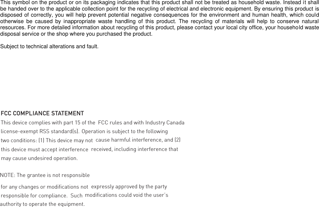 This symbol on the product or on its packaging indicates that this product shall not be treated as household waste. Instead it shall be handed over to the applicable collection point for the recycling of electrical and electronic equipment. By ensuring this product is disposed of correctly, you will help prevent potential negative consequences for the environment and human health, which could otherwise  be  caused  by  inappropriate  waste  handling  of  this  product.  The  recycling  of  materials  will  help  to  conserve  natural resources. For more detailed information about recycling of this product, please contact your local city office, your household waste disposal service or the shop where you purchased the product.  Subject to technical alterations and fault.                  for any changes or modifications not FCC COMPLIANCE STATEMENTThis device complies with part 15 of the  FCC rules and with Industry Canada license-exempt RSS standard(s).  Operation is subject to the following two conditions: (1) This device may not  cause harmful interference, and (2) this device must accept interference  received, including interference that may cause undesired operation.NOTE: The grantee is not responsible expressly approved by the party responsible for compliance.  Such  modifications could void the user’s authority to operate the equipment.