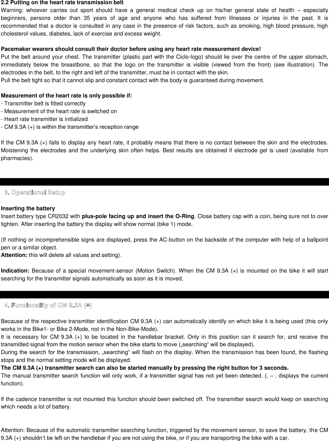 2.2 Putting on the heart rate transmission belt Warning:  whoever  carries  out  sport  should  have  a  general  medical  check  up  on  his/her  general  state  of  health    especially beginners,  persons  older  than  35  years  of  age  and  anyone  who  has  suffered  from  illnesses  or  injuries  in  the  past.  It  is recommended that a doctor is consulted in any case in the presence of risk factors, such as smoking, high blood pressure, high cholesterol values, diabetes, lack of exercise and excess weight.  Pacemaker wearers should consult their doctor before using any heart rate measurement device! Put the belt around your chest. The transmitter (plastic part with the Ciclo-logo) should lie over the centre of the upper stomach, immediately  below  the  breastbone,  so  that  the  logo  on  the  transmitter  is  visible  (viewed  from  the  front)  (see  illustration).  The electrodes in the belt, to the right and left of the transmitter, must be in contact with the skin. Pull the belt tight so that it cannot slip and constant contact with the body is guaranteed during movement.  Measurement of the heart rate is only possible if: - Transmitter belt is fitted correctly  - Measurement of the heart rate is switched on - Heart rate transmitter is initialized - CM 9.3A (+)   If the CM 9.3A (+) fails to display any heart rate, it probably means that there is no contact between the skin and the electrodes. Moistening the electrodes and the underlying skin often helps. Best results are obtained if electrode gel is used (available  from pharmacies).    Inserting the battery Insert battery type CR2032 with plus-pole facing up and insert the O-Ring. Close battery cap with a coin, being sure not to over tighten. After inserting the battery the display will show normal (bike 1) mode.  (If nothing or incomprehensible signs are displayed, press the AC-button on the backside of the computer with help of a ballpoint pen or a similar object.  Attention: this will delete all values and setting).  Indication: Because of a special movement-sensor (Motion Switch). When the  CM 9.3A (+) is mounted on the bike it will start searching for the transmitter signals automatically as soon as it is moved,    Because of the respective transmitter identification CM 9.3A (+) can automatically identify on which bike it is being used (this only works in the Bike1- or Bike 2-Mode, not in the Non-Bike-Mode). It is necessary for  CM 9.3A (+) to be located  in  the handlebar  bracket. Only in this position can  it search for,  and  receive  the   flash on the display. When the transmission has been found, the flashing stops and the normal setting mode will be displayed.  The CM 9.3A (+) transmitter search can also be started manually by pressing the right button for 3 seconds. The manual transmitt function).  If the cadence transmitter is not mounted this function should been switched off. The transmitter search would keep on searching which needs a lot of battery.   Attention: Because of the automatic transmitter searching function, triggered by the movement sensor, to save the battery, the CM 9.3A (+) f you are transporting the bike with a car.    