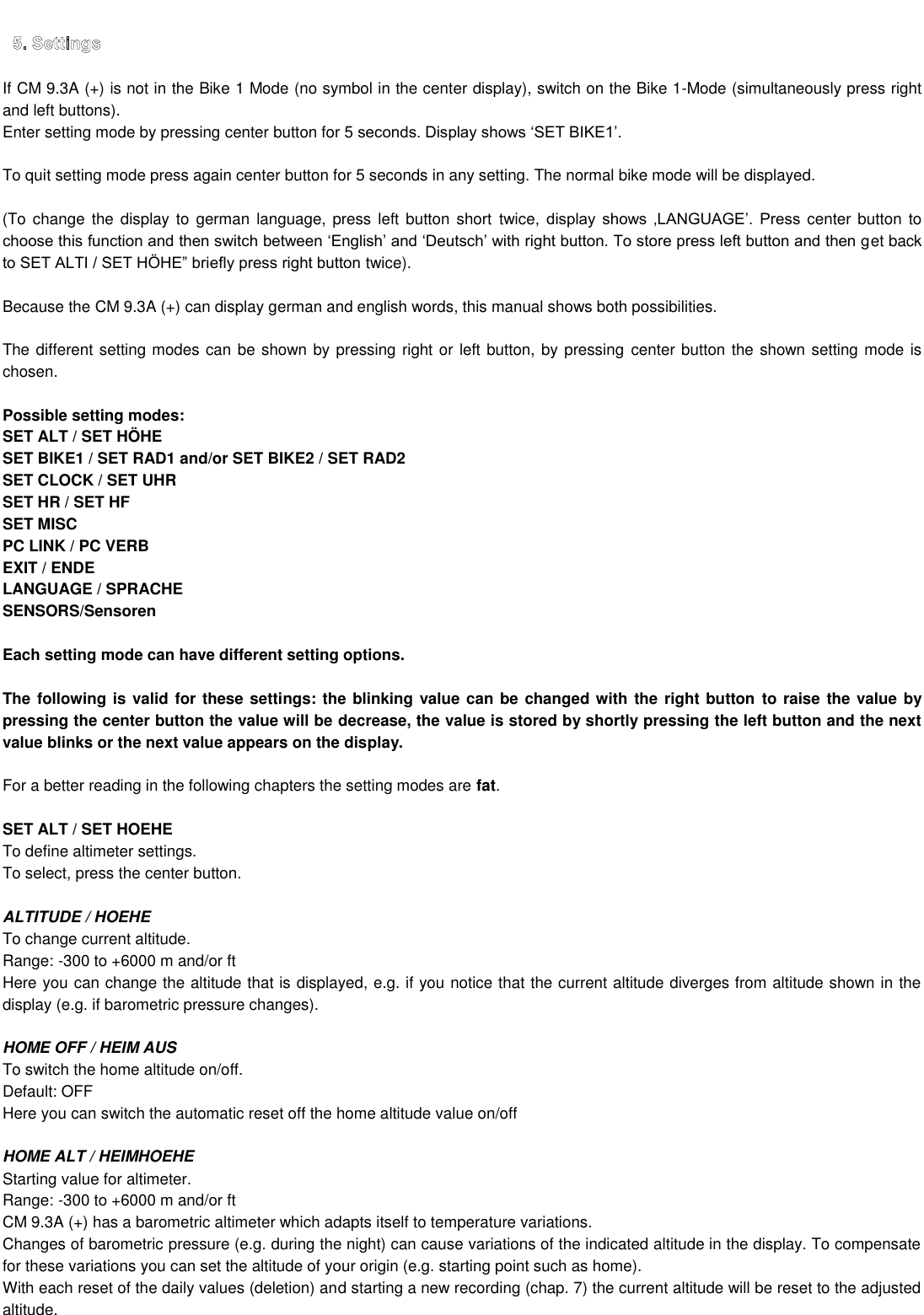 If CM 9.3A (+) is not in the Bike 1 Mode (no symbol in the center display), switch on the Bike 1-Mode (simultaneously press right and left buttons). Enter setting mode by pressing center button for 5   To quit setting mode press again center button for 5 seconds in any setting. The normal bike mode will be displayed.    (To change the display to german language,  press  left button short  twice     center button to et back  twice).  Because the CM 9.3A (+) can display german and english words, this manual shows both possibilities.  The different setting modes can be shown by pressing right or left button, by pressing  center button the shown setting mode is chosen.    Possible setting modes: SET ALT / SET HÖHE SET BIKE1 / SET RAD1 and/or SET BIKE2 / SET RAD2  SET CLOCK / SET UHR SET HR / SET HF SET MISC  PC LINK / PC VERB EXIT / ENDE LANGUAGE / SPRACHE SENSORS/Sensoren  Each setting mode can have different setting options.  The following is valid for these settings: the blinking value can be changed with the right button to raise the value by pressing the center button the value will be decrease, the value is stored by shortly pressing the left button and the next value blinks or the next value appears on the display.   For a better reading in the following chapters the setting modes are fat.  SET ALT / SET HOEHE To define altimeter settings. To select, press the center button.  ALTITUDE / HOEHE To change current altitude. Range: -300 to +6000 m and/or ft Here you can change the altitude that is displayed, e.g. if you notice that the current altitude diverges from altitude shown in the display (e.g. if barometric pressure changes).  HOME OFF / HEIM AUS To switch the home altitude on/off.  Default: OFF Here you can switch the automatic reset off the home altitude value on/off   HOME ALT / HEIMHOEHE Starting value for altimeter. Range: -300 to +6000 m and/or ft CM 9.3A (+) has a barometric altimeter which adapts itself to temperature variations. Changes of barometric pressure (e.g. during the night) can cause variations of the indicated altitude in the display. To compensate for these variations you can set the altitude of your origin (e.g. starting point such as home). With each reset of the daily values (deletion) and starting a new recording (chap. 7) the current altitude will be reset to the adjusted altitude. 