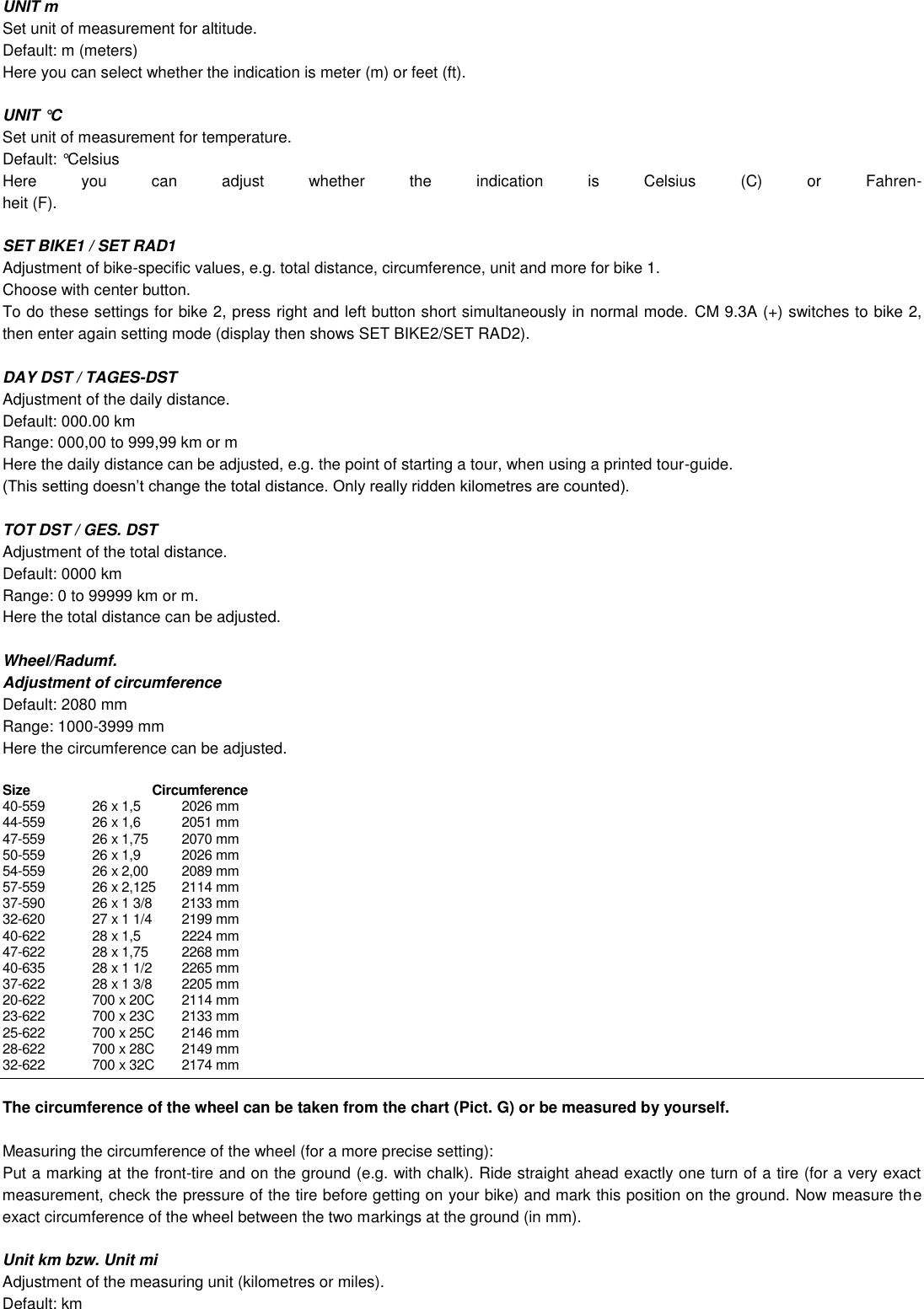  UNIT m Set unit of measurement for altitude. Default: m (meters) Here you can select whether the indication is meter (m) or feet (ft).  UNIT °C Set unit of measurement for temperature. Default: °Celsius  Here  you  can  adjust  whether  the  indication  is  Celsius  (C)  or  Fahren- heit (F).  SET BIKE1 / SET RAD1 Adjustment of bike-specific values, e.g. total distance, circumference, unit and more for bike 1.  Choose with center button. To do these settings for bike 2, press right and left button short simultaneously in normal mode.  CM 9.3A (+) switches to bike 2, then enter again setting mode (display then shows SET BIKE2/SET RAD2).   DAY DST / TAGES-DST Adjustment of the daily distance. Default: 000.00 km Range: 000,00 to 999,99 km or m Here the daily distance can be adjusted, e.g. the point of starting a tour, when using a printed tour-guide.    TOT DST / GES. DST Adjustment of the total distance. Default: 0000 km Range: 0 to 99999 km or m. Here the total distance can be adjusted.  Wheel/Radumf. Adjustment of circumference Default: 2080 mm Range: 1000-3999 mm Here the circumference can be adjusted.  Size                        Circumference  40-559  26 x 1,5  2026 mm 44-559  26 x 1,6  2051 mm 47-559  26 x 1,75  2070 mm 50-559  26 x 1,9  2026 mm 54-559  26 x 2,00  2089 mm 57-559  26 x 2,125  2114 mm 37-590  26 x 1 3/8  2133 mm 32-620  27 x 1 1/4  2199 mm 40-622  28 x 1,5  2224 mm 47-622  28 x 1,75  2268 mm 40-635  28 x 1 1/2  2265 mm 37-622  28 x 1 3/8  2205 mm 20-622  700 x 20C  2114 mm 23-622  700 x 23C  2133 mm 25-622  700 x 25C  2146 mm 28-622  700 x 28C  2149 mm 32-622  700 x 32C  2174 mm    The circumference of the wheel can be taken from the chart (Pict. G) or be measured by yourself.  Measuring the circumference of the wheel (for a more precise setting): Put a marking at the front-tire and on the ground (e.g. with chalk). Ride straight ahead exactly one turn of a tire (for a very exact measurement, check the pressure of the tire before getting on your bike) and mark this position on the ground. Now measure the exact circumference of the wheel between the two markings at the ground (in mm).  Unit km bzw. Unit mi Adjustment of the measuring unit (kilometres or miles). Default: km 