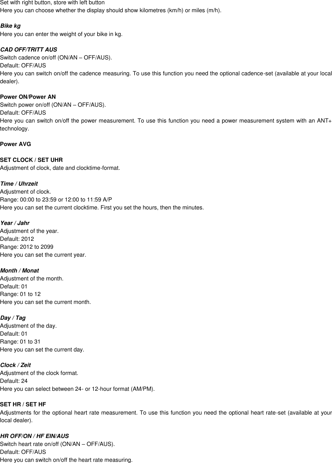Set with right button, store with left button Here you can choose whether the display should show kilometres (km/h) or miles (m/h).    Bike kg Here you can enter the weight of your bike in kg.  CAD OFF/TRITT AUS Switch cadence on/off (ON/AN  OFF/AUS). Default: OFF/AUS Here you can switch on/off the cadence measuring. To use this function you need the optional cadence-set (available at your local dealer).   Power ON/Power AN Switch power on/off (ON/AN  OFF/AUS). Default: OFF/AUS Here you can switch on/off the power measurement. To use this function you need a power measurement system with an ANT+ technology.  Power AVG  SET CLOCK / SET UHR Adjustment of clock, date and clocktime-format.  Time / Uhrzeit Adjustment of clock. Range: 00:00 to 23:59 or 12:00 to 11:59 A/P Here you can set the current clocktime. First you set the hours, then the minutes.  Year / Jahr Adjustment of the year. Default: 2012 Range: 2012 to 2099 Here you can set the current year.  Month / Monat Adjustment of the month. Default: 01 Range: 01 to 12 Here you can set the current month.  Day / Tag Adjustment of the day. Default: 01 Range: 01 to 31 Here you can set the current day.  Clock / Zeit  Adjustment of the clock format. Default: 24 Here you can select between 24- or 12-hour format (AM/PM).  SET HR / SET HF Adjustments for the optional heart rate measurement. To use this function you need the optional heart rate-set (available at your local dealer).  HR OFF/ON / HF EIN/AUS Switch heart rate on/off (ON/AN  OFF/AUS). Default: OFF/AUS Here you can switch on/off the heart rate measuring.    