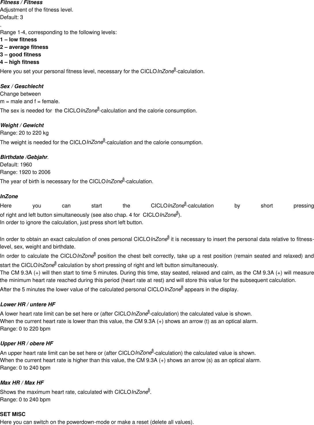 Fitness / Fitness Adjustment of the fitness level. Default: 3 . Range 1-4, corresponding to the following levels: 1 – low fitness 2 – average fitness 3 – good fitness 4 – high fitness Here you set your personal fitness level, necessary for the CICLOInZone®-calculation.   Sex / Geschlecht Change between  m = male and f = female. The sex is needed for  the CICLOInZone®-calculation and the calorie consumption.  Weight / Gewicht Range: 20 to 220 kg The weight is needed for the CICLOInZone®-calculation and the calorie consumption.  Birthdate /Gebjahr. Default: 1960 Range: 1920 to 2006 The year of birth is necessary for the CICLOInZone®-calculation.  InZone Here  you  can  start  the  CICLOInZone®-calculation  by  short  pressing  of right and left button simultaneously (see also chap. 4 for  CICLOInZone®). In order to ignore the calculation, just press short left button.  In order to obtain an exact calculation of ones personal CICLOInZone® it is necessary to insert the personal data relative to fitness-level, sex, weight and birthdate.  In order to calculate the CICLOInZone® position the chest belt correctly, take up a rest position (remain seated and relaxed) and start the CICLOInZone® calculation by short pressing of right and left button simultaneously.  The CM 9.3A (+) will then start to time 5 minutes. During this time, stay seated, relaxed and calm, as the CM 9.3A (+) will measure the minimum heart rate reached during this period (heart rate at rest) and will store this value for the subsequent calculation.  After the 5 minutes the lower value of the calculated personal CICLOInZone® appears in the display.  Lower HR / untere HF A lower heart rate limit can be set here or (after CICLOInZone®-calculation) the calculated value is shown.  When the current heart rate is lower than this value, the CM 9.3A (+) shows an arrow (t) as an optical alarm. Range: 0 to 220 bpm  Upper HR / obere HF An upper heart rate limit can be set here or (after CICLOInZone®-calculation) the calculated value is shown.  When the current heart rate is higher than this value, the CM 9.3A (+) shows an arrow (s) as an optical alarm. Range: 0 to 240 bpm  Max HR / Max HF Shows the maximum heart rate, calculated with CICLOInZone®. Range: 0 to 240 bpm  SET MISC Here you can switch on the powerdown-mode or make a reset (delete all values).      