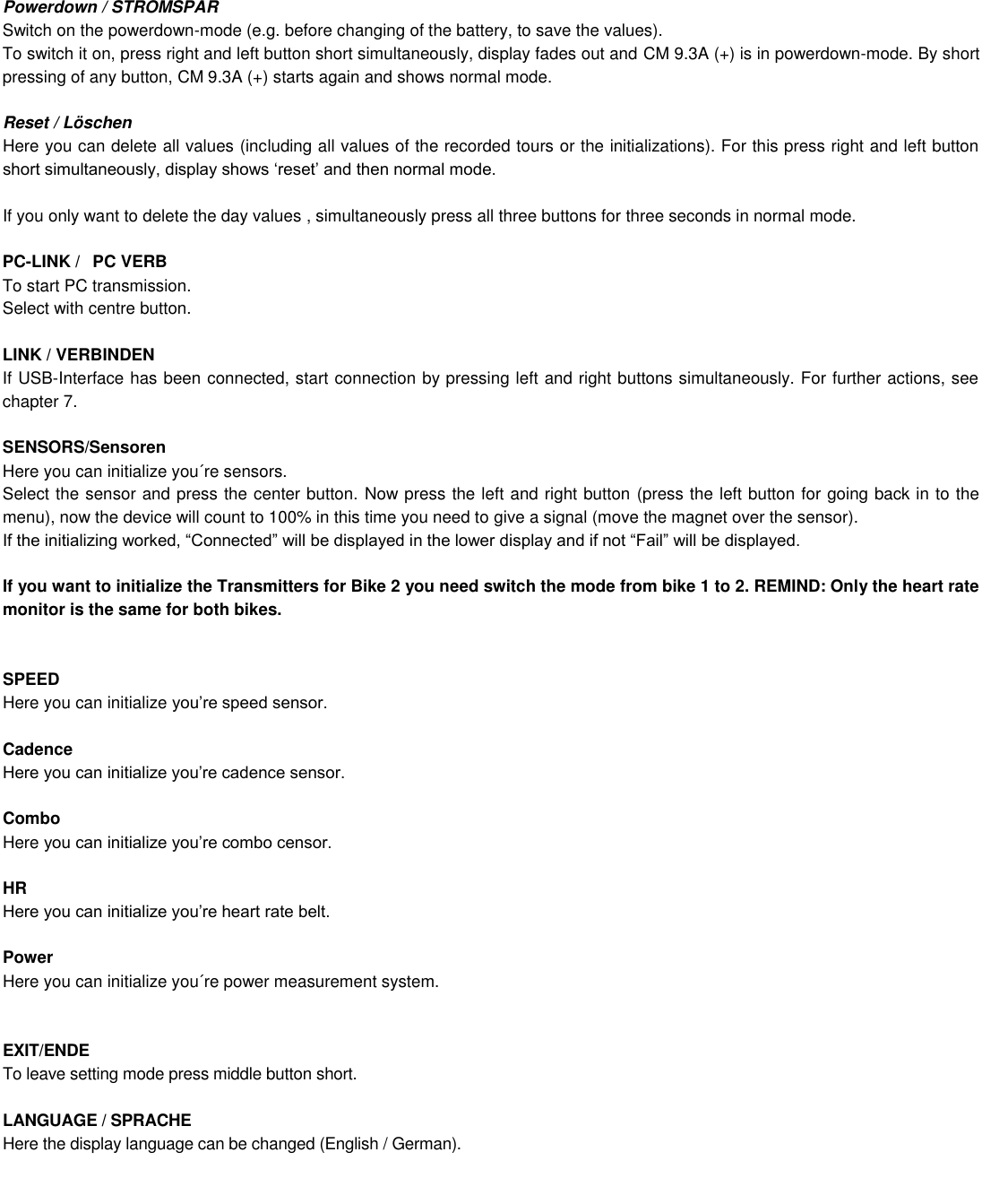Powerdown / STROMSPAR Switch on the powerdown-mode (e.g. before changing of the battery, to save the values). To switch it on, press right and left button short simultaneously, display fades out and CM 9.3A (+) is in powerdown-mode. By short pressing of any button, CM 9.3A (+) starts again and shows normal mode.  Reset / Löschen Here you can delete all values (including all values of the recorded tours or the initializations). For this press right and left button   If you only want to delete the day values , simultaneously press all three buttons for three seconds in normal mode.   PC-LINK / PC VERB To start PC transmission. Select with centre button.  LINK / VERBINDEN If USB-Interface has been connected, start connection by pressing left and right buttons simultaneously. For further actions, see chapter 7.  SENSORS/Sensoren Here you can initialize you´re sensors.  Select the sensor and press the center button. Now press the left and right button (press the left button for going back in to the menu), now the device will count to 100% in this time you need to give a signal (move the magnet over the sensor).    If you want to initialize the Transmitters for Bike 2 you need switch the mode from bike 1 to 2. REMIND: Only the heart rate monitor is the same for both bikes.   SPEED Here you can initialize   Cadence   Combo Here   HR   Power Here you can initialize you´re power measurement system.    EXIT/ENDE To leave setting mode press middle button short.   LANGUAGE / SPRACHE Here the display language can be changed (English / German).          