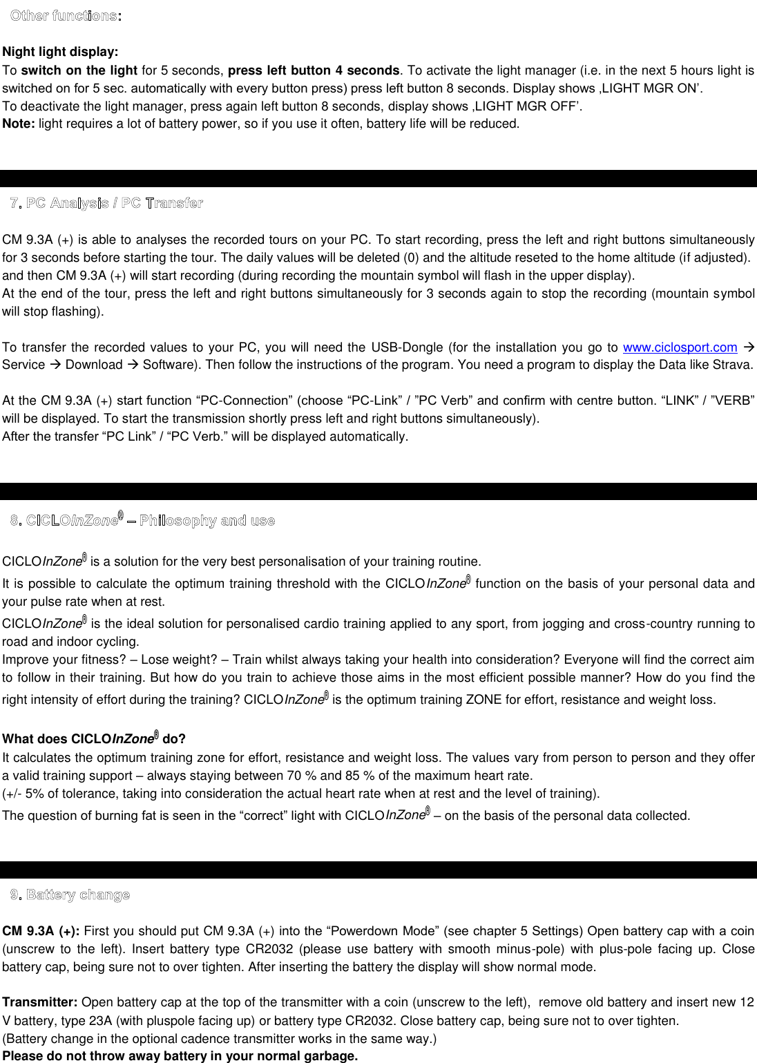  Night light display:  To switch on the light for 5 seconds, press left button 4 seconds. To activate the light manager (i.e. in the next 5 hours light is  To deactivate the light manager, press again left button 8 seconds,  Note: light requires a lot of battery power, so if you use it often, battery life will be reduced.     CM 9.3A (+) is able to analyses the recorded tours on your PC. To start recording, press the left and right buttons simultaneously for 3 seconds before starting the tour. The daily values will be deleted (0) and the altitude reseted to the home altitude (if adjusted). and then CM 9.3A (+) will start recording (during recording the mountain symbol will flash in the upper display). At the end of the tour, press the left and right buttons simultaneously for 3 seconds again to stop the recording (mountain symbol will stop flashing).  To transfer the recorded values to your PC, you will need the  USB-Dongle (for the installation you go to www.ciclosport.com  Service  Download  Software). Then follow the instructions of the program. You need a program to display the Data like Strava.  At the CM 9.3A (+) --will be displayed. To start the transmission shortly press left and right buttons simultaneously). be displayed automatically.     CICLOInZone® is a solution for the very best personalisation of your training routine.  It is possible to calculate the optimum training threshold with the CICLOInZone® function on the basis of your personal data and your pulse rate when at rest.  CICLOInZone® is the ideal solution for personalised cardio training applied to any sport, from jogging and cross-country running to road and indoor cycling. Improve your fitness?  Lose weight?  Train whilst always taking your health into consideration? Everyone will find the correct aim to follow in their training. But how do you train to achieve those aims in the most efficient possible manner? How do you find the right intensity of effort during the training? CICLOInZone® is the optimum training ZONE for effort, resistance and weight loss.   What does CICLOInZone® do? It calculates the optimum training zone for effort, resistance and weight loss. The values vary from person to person and they offer a valid training support  always staying between 70 % and 85 % of the maximum heart rate. (+/- 5% of tolerance, taking into consideration the actual heart rate when at rest and the level of training). The questioInZone®  on the basis of the personal data collected.      CM 9.3A (+): First you should put CM 9.3A (+)  (unscrew  to  the left).  Insert  battery  type  CR2032  (please  use  battery  with  smooth  minus-pole)  with  plus-pole  facing  up.  Close battery cap, being sure not to over tighten. After inserting the battery the display will show normal mode.  Transmitter: Open battery cap at the top of the transmitter with a coin (unscrew to the left),  remove old battery and insert new 12 V battery, type 23A (with pluspole facing up) or battery type CR2032. Close battery cap, being sure not to over tighten. (Battery change in the optional cadence transmitter works in the same way.) Please do not throw away battery in your normal garbage.  