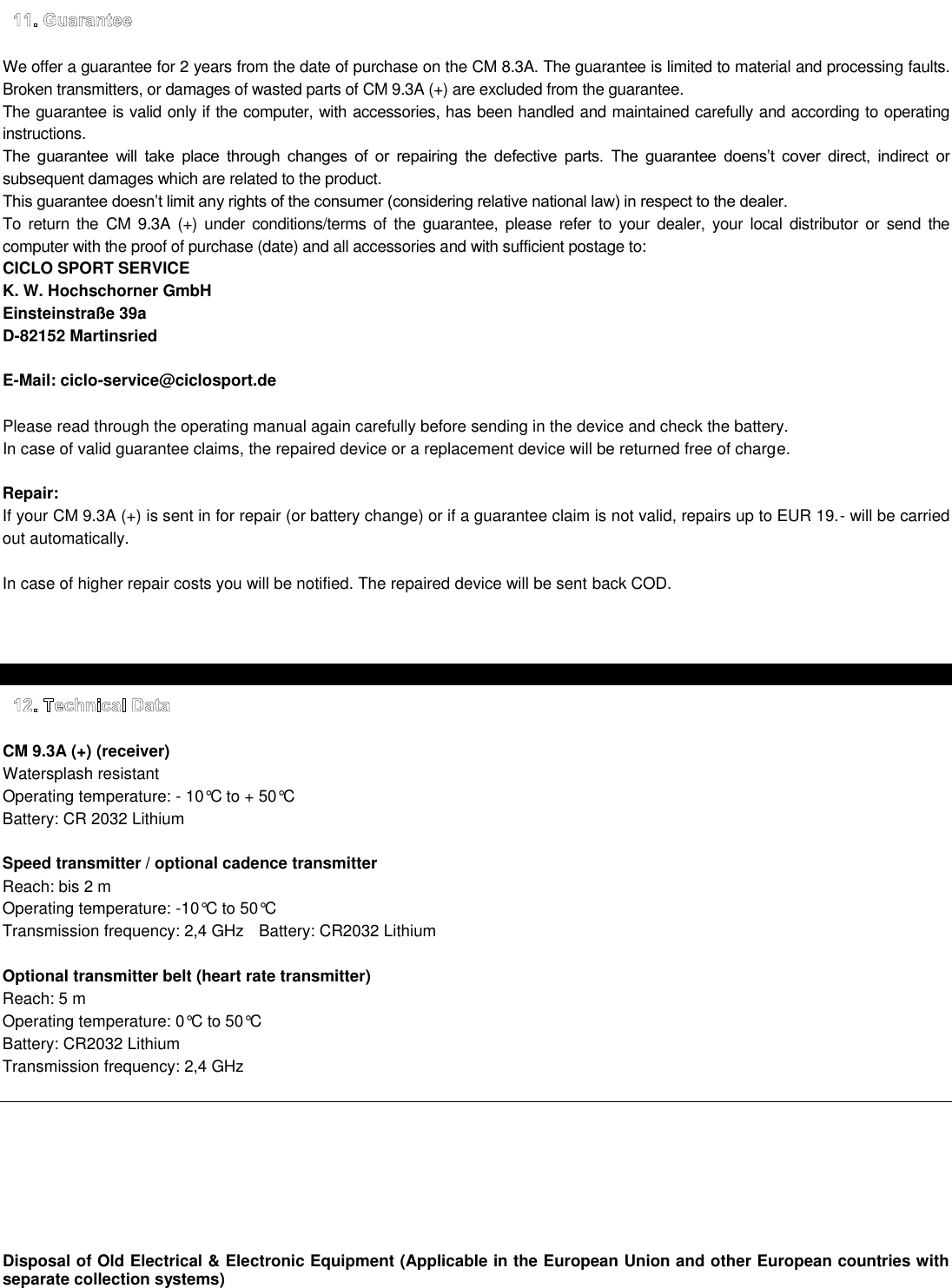     We offer a guarantee for 2 years from the date of purchase on the CM 8.3A. The guarantee is limited to material and processing faults. Broken transmitters, or damages of wasted parts of CM 9.3A (+) are excluded from the guarantee. The guarantee is valid only if the computer, with accessories, has been handled and maintained carefully and according to operating instructions.                   ct  or subsequent damages which are related to the product.  To  return  the CM  9.3A  (+)  under  conditions/terms of  the guarantee,  please  refer  to  your  dealer,  your  local distributor  or  send  the computer with the proof of purchase (date) and all accessories and with sufficient postage to: CICLO SPORT SERVICE K. W. Hochschorner GmbH Einsteinstraße 39a D-82152 Martinsried    E-Mail: ciclo-service@ciclosport.de   Please read through the operating manual again carefully before sending in the device and check the battery. In case of valid guarantee claims, the repaired device or a replacement device will be returned free of charge.  Repair: If your CM 9.3A (+) is sent in for repair (or battery change) or if a guarantee claim is not valid, repairs up to EUR 19.- will be carried out automatically.  In case of higher repair costs you will be notified. The repaired device will be sent back COD.     CM 9.3A (+) (receiver)   Watersplash resistant   Operating temperature: - 10°C to + 50°C   Battery: CR 2032 Lithium  Speed transmitter / optional cadence transmitter   Reach: bis 2 m   Operating temperature: -10°C to 50°C   Transmission frequency: 2,4 GHz  Battery: CR2032 Lithium  Optional transmitter belt (heart rate transmitter)   Reach: 5 m     Operating temperature: 0°C to 50°C   Battery: CR2032 Lithium  Transmission frequency: 2,4 GHz         Disposal of Old Electrical &amp; Electronic Equipment (Applicable in the European Union and other European countries with separate collection systems) 