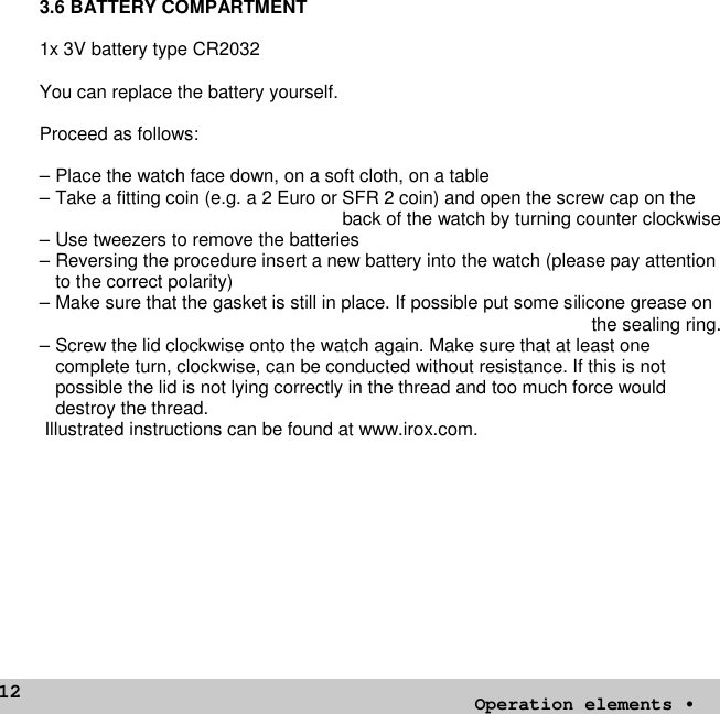 123.6 BATTERY COMPARTMENT1x 3V battery type CR2032You can replace the battery yourself.Proceed as follows:– Place the watch face down, on a soft cloth, on a table– Take a fitting coin (e.g. a 2 Euro or SFR 2 coin) and open the screw cap on theback of the watch by turning counter clockwise– Use tweezers to remove the batteries– Reversing the procedure insert a new battery into the watch (please pay attentionto the correct polarity)– Make sure that the gasket is still in place. If possible put some silicone grease onthe sealing ring.– Screw the lid clockwise onto the watch again. Make sure that at least onecomplete turn, clockwise, can be conducted without resistance. If this is notpossible the lid is not lying correctly in the thread and too much force woulddestroy the thread.Illustrated instructions can be found at www.irox.com.Operation elements•