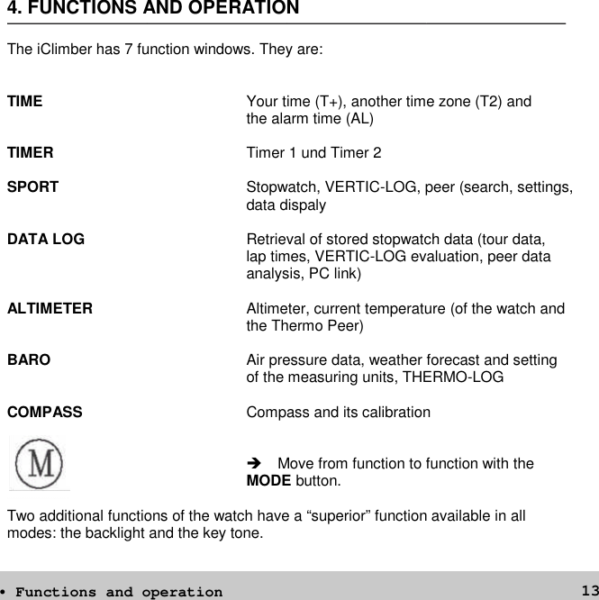 134. FUNCTIONS AND OPERATIONThe iClimber has 7 function windows. They are:TIME Your time (T+), another time zone (T2) andthe alarm time (AL)TIMER Timer 1 und Timer 2SPORT Stopwatch, VERTIC-LOG, peer (search, settings,data dispalyDATA LOG Retrieval of stored stopwatch data (tour data,lap times, VERTIC-LOG evaluation, peer dataanalysis, PC link)ALTIMETER Altimeter, current temperature (of the watch andthe Thermo Peer)BARO Air pressure data, weather forecast and settingof the measuring units, THERMO-LOGCOMPASS Compass and its calibration Move from function to function with theMODE button.Two additional functions of the watch have a “superior” function available in allmodes: the backlight and the key tone.• Functions and operation