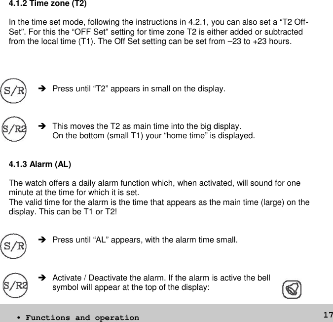 174.1.2 Time zone (T2)In the time set mode, following the instructions in 4.2.1, you can also set a “T2 Off-Set”. For this the “OFF Set” setting for time zone T2 is either added or subtractedfrom the local time (T1). The Off Set setting can be set from –23 to +23 hours. Press until “T2” appears in small on the display. This moves the T2 as main time into the big display.On the bottom (small T1) your “home time” is displayed.4.1.3 Alarm (AL)The watch offers a daily alarm function which, when activated, will sound for oneminute at the time for which it is set.The valid time for the alarm is the time that appears as the main time (large) on thedisplay. This can be T1 or T2! Press until “AL” appears, with the alarm time small. Activate / Deactivate the alarm. If the alarm is active the bellsymbol will appear at the top of the display:• Functions and operation