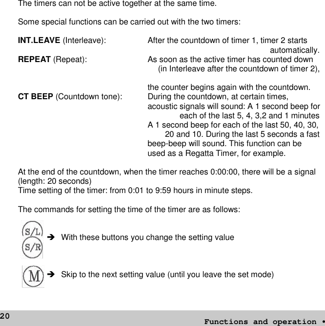 20The timers can not be active together at the same time.Some special functions can be carried out with the two timers:INT.LEAVE (Interleave): After the countdown of timer 1, timer 2 startsautomatically.REPEAT (Repeat): As soon as the active timer has counted down(in Interleave after the countdown of timer 2),the counter begins again with the countdown.CT BEEP (Countdown tone): During the countdown, at certain times,acoustic signals will sound: A 1 second beep foreach of the last 5, 4, 3,2 and 1 minutesA 1 second beep for each of the last 50, 40, 30,20 and 10. During the last 5 seconds a fastbeep-beep will sound. This function can beused as a Regatta Timer, for example.At the end of the countdown, when the timer reaches 0:00:00, there will be a signal(length: 20 seconds)Time setting of the timer: from 0:01 to 9:59 hours in minute steps.The commands for setting the time of the timer are as follows: With these buttons you change the setting valueSkip to the next setting value (until you leave the set mode)Functions and operation •