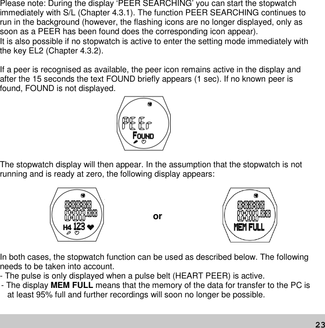 23Please note: During the display ‘PEER SEARCHING’ you can start the stopwatchimmediately with S/L (Chapter 4.3.1). The function PEER SEARCHING continues torun in the background (however, the flashing icons are no longer displayed, only assoon as a PEER has been found does the corresponding icon appear).It is also possible if no stopwatch is active to enter the setting mode immediately withthe key EL2 (Chapter 4.3.2).If a peer is recognised as available, the peer icon remains active in the display andafter the 15 seconds the text FOUND briefly appears (1 sec). If no known peer isfound, FOUND is not displayed.The stopwatch display will then appear. In the assumption that the stopwatch is notrunning and is ready at zero, the following display appears:orIn both cases, the stopwatch function can be used as described below. The followingneeds to be taken into account.- The pulse is only displayed when a pulse belt (HEART PEER) is active.- The display MEM FULL means that the memory of the data for transfer to the PC isat least 95% full and further recordings will soon no longer be possible.