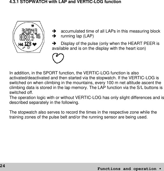 244.3.1 STOPWATCH with LAP and VERTIC-LOG functionaccumulated time of all LAPs in this measuring blockrunning lap (LAP)Display of the pulse (only when the HEART PEER isavailable and is on the display with the heart icon)In addition, in the SPORT function, the VERTIC-LOG function is alsoactivated/deactivated and then started via the stopwatch. If the VERTIC-LOG isswitched on when climbing in the mountains, every 100 m net altitude ascent theclimbing data is stored in the lap memory. The LAP function via the S/L buttons isswitched off.The operation logic with or without VERTIC-LOG has only slight differences and isdescribed separately in the following.The stopwatch also serves to record the times in the respective zone while thetraining zones of the pulse belt and/or the running sensor are being used.Functions and operation •