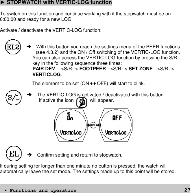 27►STOPWATCH with VERTIC-LOG functionTo switch on this function and continue working with it the stopwatch must be on0:00:00 and ready for a new LOG.Activate / deactivate the VERTIC-LOG function: With this button you reach the settings menu of the PEER functions(see 4.3.2) and the ON / Off switching of the VERTIC-LOG function.You can also access the VERTIC-LOG function by pressing the S/Rkey in the following sequence three times:PAIR DEV. --&gt;S/R--&gt; FOOTPEER --&gt;S/R--&gt; SET ZONE --&gt;S/R--&gt;VERTICLOG.The element to be set (ON–OFF) will start to blink.The VERTIC-LOG is activated / deactivated with this button.If active the icon will appear. Confirm setting and return to stopwatch.If during setting for longer than one minute no button is pressed, the watch willautomatically leave the set mode. The settings made up to this point will be stored.• Functions and operation