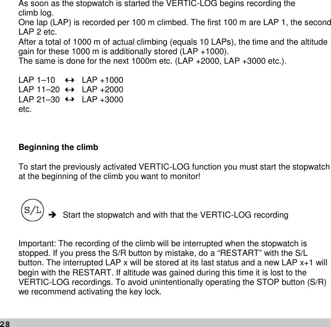 28As soon as the stopwatch is started the VERTIC-LOG begins recording theclimb log.One lap (LAP) is recorded per 100 m climbed. The first 100 m are LAP 1, the secondLAP 2 etc.After a total of 1000 m of actual climbing (equals 10 LAPs), the time and the altitudegain for these 1000 m is additionally stored (LAP +1000).The same is done for the next 1000m etc. (LAP +2000, LAP +3000 etc.).LAP 1–10 –LAP +1000LAP 11–20 –LAP +2000LAP 21–30 –LAP +3000etc.Beginning the climbTo start the previously activated VERTIC-LOG function you must start the stopwatchat the beginning of the climb you want to monitor! Start the stopwatch and with that the VERTIC-LOG recordingImportant: The recording of the climb will be interrupted when the stopwatch isstopped. If you press the S/R button by mistake, do a “RESTART” with the S/Lbutton. The interrupted LAP x will be stored at its last status and a new LAP x+1 willbegin with the RESTART. If altitude was gained during this time it is lost to theVERTIC-LOG recordings. To avoid unintentionally operating the STOP button (S/R)we recommend activating the key lock.