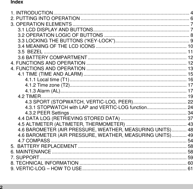 2Index1. INTRODUCTION................................................................................................... 42. PUTTING INTO OPERATION ............................................................................... 63. OPERATION ELEMENTS ..................................................................................... 73.1 LCD DISPLAY AND BUTTONS...................................................................... 73.2 OPERATION LOGIC OF BUTTONS .............................................................. 83.3 LOCKING THE BUTTONS (“KEY-LOCK”)...................................................... 93.4 MEANING OF THE LCD ICONS .................................................................. 103.5 BEZEL ........................................................................................................ 113.6 BATTERY COMPARTMENT........................................................................ 124. FUNCTIONS AND OPERATION ......................................................................... 124. FUNCTIONS AND OPERATION ......................................................................... 134.1 TIME (TIME AND ALARM)........................................................................... 154.1.1 Local time (T1)..................................................................................... 164.1.2 Time zone (T2)..................................................................................... 174.1.3 Alarm (AL)............................................................................................ 174.2 TIMER.......................................................................................................... 194.3 SPORT (STOPWATCH, VERTIC-LOG, PEER)....................................... 224.3.1 STOPWATCH with LAP and VERTIC-LOG function............................. 244.3.2 PEER Settings ..................................................................................... 344.4 DATA LOG (RETRIEVING STORED DATA) ................................................ 374.5 ALTIMETER (ALTIMETER, THERMOMETER) ............................................ 434.6 BAROMETER (AIR PRESSURE, WEATHER, MEASURING UNITS)........... 484.6 BAROMETER (AIR PRESSURE, WEATHER, MEASURING UNITS)........... 494.7 COMPASS................................................................................................... 545. BATTERY REPLACEMENT ............................................................................... 586. MAINTENANCE .................................................................................................. 587. SUPPORT........................................................................................................... 598. TECHNICAL INFORMATION .............................................................................. 609. VERTIC-LOG – HOW TO USE............................................................................ 61