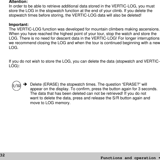 32Attention:In order to be able to retrieve additional data stored in the VERTIC-LOG, you muststore the LOG in the stopwatch function at the end of your climb. If you delete thestopwatch times before storing, the VERTIC-LOG data will also be deleted!Important:The VERTIC-LOG function was developed for mountain climbers making ascensions.When you have reached the highest point of your tour, stop the watch and store theLOG. There is no need for descent data in the VERTIC-LOG! For longer interruptionswe recommend closing the LOG and when the tour is continued beginning with a newLOG.If you do not wish to store the LOG, you can delete the data (stopwatch and VERTIC-LOG): Delete (ERASE) the stopwatch times. The question “ERASE?” willappear on the display. To confirm, press the button again for 3 seconds.The data that has been deleted can not be retrieved! If you do notwant to delete the data, press and release the S/R button again andmove to LOG memory.Functions and operation •