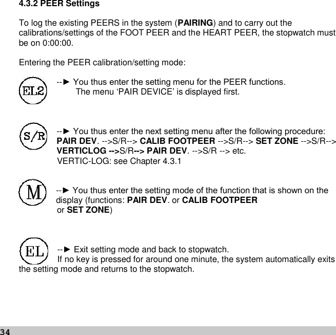 344.3.2 PEER SettingsTo log the existing PEERS in the system (PAIRING) and to carry out thecalibrations/settings of the FOOT PEER and the HEART PEER, the stopwatch mustbe on 0:00:00.Entering the PEER calibration/setting mode:--► You thus enter the setting menu for the PEER functions.The menu ‘PAIR DEVICE’ is displayed first.--► You thus enter the next setting menu after the following procedure: PAIR DEV. --&gt;S/R--&gt; CALIB FOOTPEER --&gt;S/R--&gt; SET ZONE --&gt;S/R--&gt;VERTICLOG --&gt;S/R--&gt; PAIR DEV. --&gt;S/R --&gt; etc.VERTIC-LOG: see Chapter 4.3.1--► You thus enter the setting mode of the function that is shown on the display (functions: PAIR DEV. or CALIB FOOTPEERor SET ZONE)--► Exit setting mode and back to stopwatch.If no key is pressed for around one minute, the system automatically exitsthe setting mode and returns to the stopwatch.