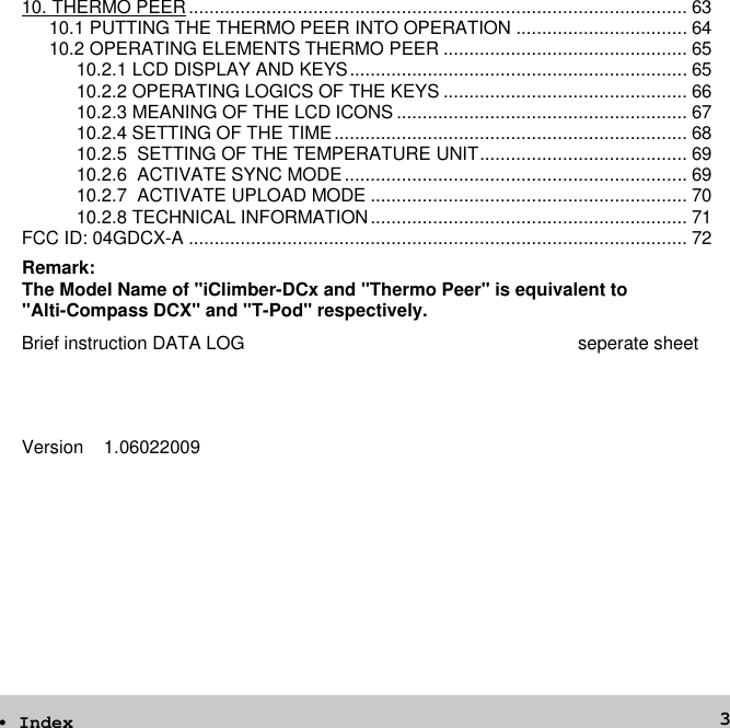 310. THERMO PEER................................................................................................ 6310.1 PUTTING THE THERMO PEER INTO OPERATION ................................. 6410.2 OPERATING ELEMENTS THERMO PEER ............................................... 6510.2.1 LCD DISPLAY AND KEYS................................................................. 6510.2.2 OPERATING LOGICS OF THE KEYS ............................................... 6610.2.3 MEANING OF THE LCD ICONS ........................................................ 6710.2.4 SETTING OF THE TIME.................................................................... 6810.2.5 SETTING OF THE TEMPERATURE UNIT........................................ 6910.2.6 ACTIVATE SYNC MODE.................................................................. 6910.2.7 ACTIVATE UPLOAD MODE ............................................................. 7010.2.8 TECHNICAL INFORMATION............................................................. 71FCC ID: 04GDCX-A ................................................................................................ 72Brief instruction DATA LOG seperate sheetVersion 1.06022009• IndexRemark:The Model Name of &quot;iClimber-DCx and &quot;Thermo Peer&quot; is equivalent to&quot;Alti-Compass DCX&quot; and &quot;T-Pod&quot; respectively.