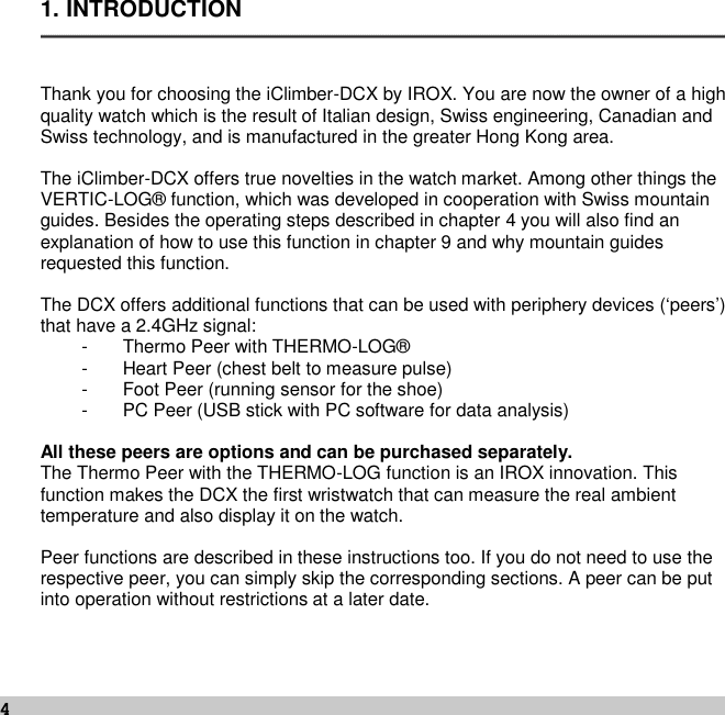 41. INTRODUCTIONThank you for choosing the iClimber-DCX by IROX. You are now the owner of a highquality watch which is the result of Italian design, Swiss engineering, Canadian andSwiss technology, and is manufactured in the greater Hong Kong area.The iClimber-DCX offers true novelties in the watch market. Among other things theVERTIC-LOG® function, which was developed in cooperation with Swiss mountainguides. Besides the operating steps described in chapter 4 you will also find anexplanation of how to use this function in chapter 9 and why mountain guidesrequested this function.The DCX offers additional functions that can be used with periphery devices (‘peers’)that have a 2.4GHz signal:- Thermo Peer with THERMO-LOG®- Heart Peer (chest belt to measure pulse)- Foot Peer (running sensor for the shoe)- PC Peer (USB stick with PC software for data analysis)All these peers are options and can be purchased separately.The Thermo Peer with the THERMO-LOG function is an IROX innovation. Thisfunction makes the DCX the first wristwatch that can measure the real ambienttemperature and also display it on the watch.Peer functions are described in these instructions too. If you do not need to use therespective peer, you can simply skip the corresponding sections. A peer can be putinto operation without restrictions at a later date.