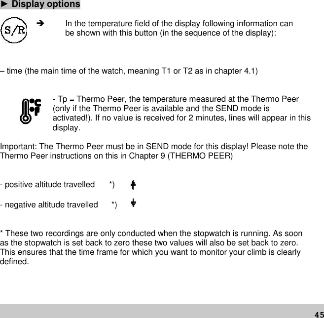 45►Display options In the temperature field of the display following information canbe shown with this button (in the sequence of the display):– time (the main time of the watch, meaning T1 or T2 as in chapter 4.1)- Tp = Thermo Peer, the temperature measured at the Thermo Peer(only if the Thermo Peer is available and the SEND mode isactivated!). If no value is received for 2 minutes, lines will appear in thisdisplay.Important: The Thermo Peer must be in SEND mode for this display! Please note theThermo Peer instructions on this in Chapter 9 (THERMO PEER)- positive altitude travelled *)- negative altitude travelled *)* These two recordings are only conducted when the stopwatch is running. As soonas the stopwatch is set back to zero these two values will also be set back to zero.This ensures that the time frame for which you want to monitor your climb is clearlydefined.