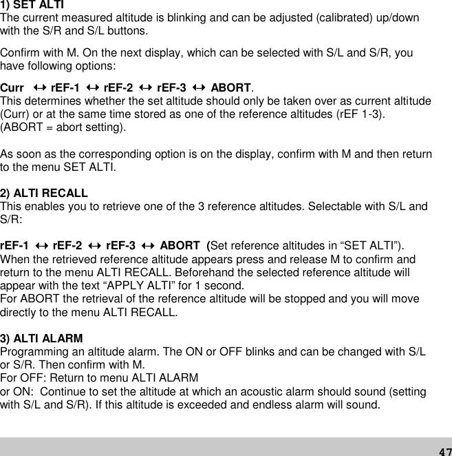 471) SET ALTIThe current measured altitude is blinking and can be adjusted (calibrated) up/downwith the S/R and S/L buttons.Confirm with M. On the next display, which can be selected with S/L and S/R, youhave following options:Curr –rEF-1 –rEF-2 – rEF-3 – ABORT.This determines whether the set altitude should only be taken over as current altitude(Curr) or at the same time stored as one of the reference altitudes (rEF 1-3).(ABORT = abort setting).As soon as the corresponding option is on the display, confirm with M and then returnto the menu SET ALTI.2) ALTI RECALLThis enables you to retrieve one of the 3 reference altitudes. Selectable with S/L andS/R:rEF-1 –rEF-2 – rEF-3 – ABORT (Set reference altitudes in “SET ALTI”).When the retrieved reference altitude appears press and release M to confirm andreturn to the menu ALTI RECALL. Beforehand the selected reference altitude willappear with the text “APPLY ALTI” for 1 second.For ABORT the retrieval of the reference altitude will be stopped and you will movedirectly to the menu ALTI RECALL.3) ALTI ALARMProgramming an altitude alarm. The ON or OFF blinks and can be changed with S/Lor S/R. Then confirm with M.For OFF: Return to menu ALTI ALARMor ON: Continue to set the altitude at which an acoustic alarm should sound (settingwith S/L and S/R). If this altitude is exceeded and endless alarm will sound.