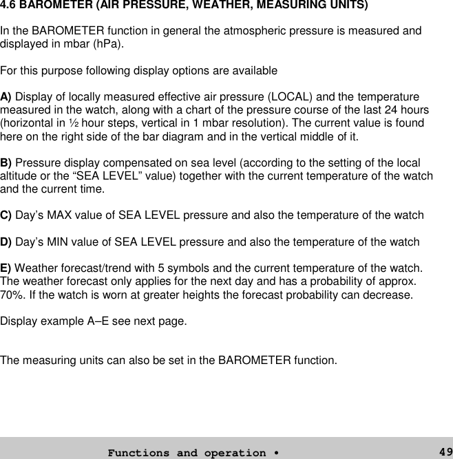 494.6 BAROMETER (AIR PRESSURE, WEATHER, MEASURING UNITS)In the BAROMETER function in general the atmospheric pressure is measured anddisplayed in mbar (hPa).For this purpose following display options are availableA) Display of locally measured effective air pressure (LOCAL) and the temperaturemeasured in the watch, along with a chart of the pressure course of the last 24 hours(horizontal in ½ hour steps, vertical in 1 mbar resolution). The current value is foundhere on the right side of the bar diagram and in the vertical middle of it.B) Pressure display compensated on sea level (according to the setting of the localaltitude or the “SEA LEVEL” value) together with the current temperature of the watchand the current time.C) Day’s MAX value of SEA LEVEL pressure and also the temperature of the watchD) Day’s MIN value of SEA LEVEL pressure and also the temperature of the watchE) Weather forecast/trend with 5 symbols and the current temperature of the watch.The weather forecast only applies for the next day and has a probability of approx.70%. If the watch is worn at greater heights the forecast probability can decrease.Display example A–E see next page.The measuring units can also be set in the BAROMETER function.Functions and operation •