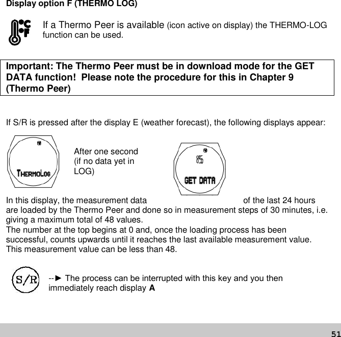 51Display option F (THERMO LOG)If a Thermo Peer is available (icon active on display) the THERMO-LOGfunction can be used.Important: The Thermo Peer must be in download mode for the GETDATA function! Please note the procedure for this in Chapter 9(Thermo Peer)If S/R is pressed after the display E (weather forecast), the following displays appear:After one second(if no data yet inLOG)In this display, the measurement data of the last 24 hoursare loaded by the Thermo Peer and done so in measurement steps of 30 minutes, i.e.giving a maximum total of 48 values.The number at the top begins at 0 and, once the loading process has beensuccessful, counts upwards until it reaches the last available measurement value.This measurement value can be less than 48.--► The process can be interrupted with this key and you then immediately reach display A