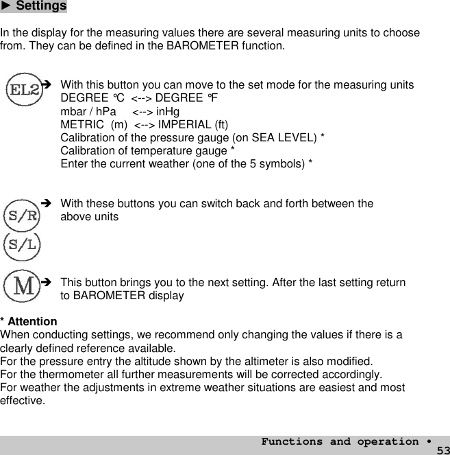 53►SettingsIn the display for the measuring values there are several measuring units to choosefrom. They can be defined in the BAROMETER function. With this button you can move to the set mode for the measuring unitsDEGREE °C &lt;--&gt; DEGREE °Fmbar / hPa &lt;--&gt; inHgMETRIC (m) &lt;--&gt; IMPERIAL (ft)Calibration of the pressure gauge (on SEA LEVEL) *Calibration of temperature gauge *Enter the current weather (one of the 5 symbols) * With these buttons you can switch back and forth between theabove units This button brings you to the next setting. After the last setting returnto BAROMETER display* AttentionWhen conducting settings, we recommend only changing the values if there is aclearly defined reference available.For the pressure entry the altitude shown by the altimeter is also modified.For the thermometer all further measurements will be corrected accordingly.For weather the adjustments in extreme weather situations are easiest and mosteffective.Functions and operation •