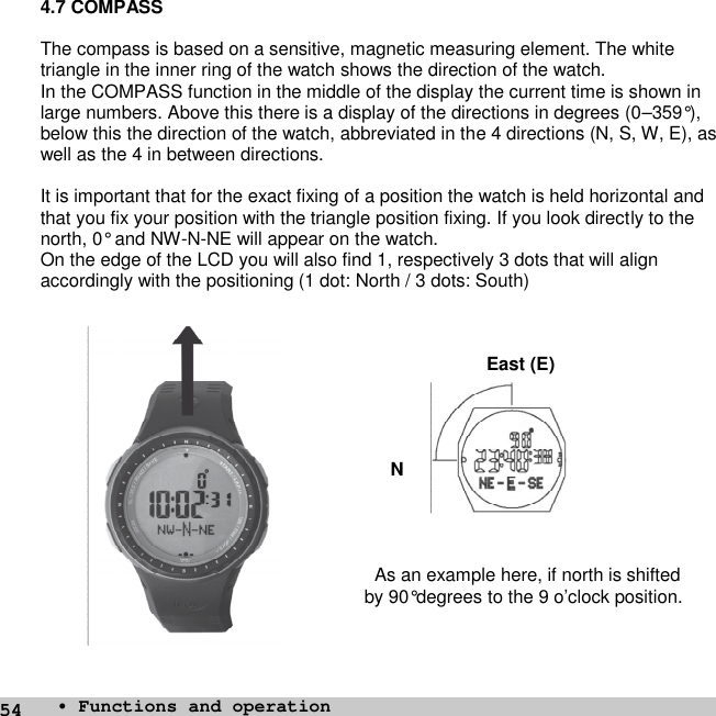 544.7 COMPASSThe compass is based on a sensitive, magnetic measuring element. The whitetriangle in the inner ring of the watch shows the direction of the watch.In the COMPASS function in the middle of the display the current time is shown inlarge numbers. Above this there is a display of the directions in degrees (0–359°),below this the direction of the watch, abbreviated in the 4 directions (N, S, W, E), aswell as the 4 in between directions.It is important that for the exact fixing of a position the watch is held horizontal andthat you fix your position with the triangle position fixing. If you look directly to thenorth, 0° and NW-N-NE will appear on the watch.On the edge of the LCD you will also find 1, respectively 3 dots that will alignaccordingly with the positioning (1 dot: North / 3 dots: South)East (E)NAs an example here, if north is shiftedby 90°degrees to the 9 o’clock position.• Functions and operation